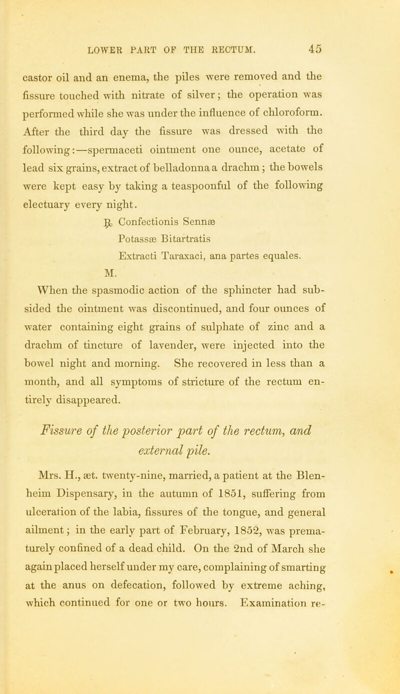 castor oil and an enema, the piles were removed and the fissure touched with nitrate of silver; the operation was performed while she was under the influence of chloroform. After the third day the fissure was dressed with the following:—spermaceti ointment one ounce, acetate of lead six grains, extract of belladonna a drachm; the bowels were kept easy by taking a teaspoonful of the following electuary every night. Confectionis Sennse Potassre Bitartratis Extracti Taraxaci, ana partes equales. M. When the spasmodic action of the sphincter had sub- sided the ointment was discontinued, and four ounces of water containing eight grains of sulphate of zinc and a drachm of tincture of lavender, were injected into the bowel night and morning. She recovered in less than a month, and all symptoms of stricture of the rectum en- tirely disappeared. Fissure of the posterior part of the rectum, and external pile. Mrs. H., aet. twenty-nine, married, a patient at the Blen- heim Dispensary, in the autumn of 1851, suffering from ulceration of the labia, fissures of the tongue, and general ailment; in the early part of February, 1852, was prema- turely confined of a dead child. On the 2nd of March she again placed herself under my care, complaining of smarting at the anus on defecation, followed by extreme aching, which continued for one or two hours. Examination re-