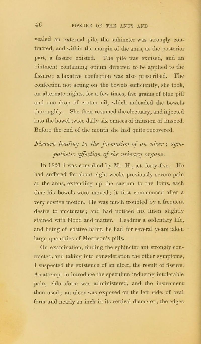 vealed an external pile, the sphincter was strongly con- tracted, and within the margin of the anus, at the posterior part, a fissure existed. The pile was excised, and an ointment containing opium directed to be applied to the fissure; a laxative confection was also prescribed. The confection not acting on the bowels sufficiently, she took, on alternate nights, for a few times, five grains of blue pill and one drop of croton oil, which unloaded the bowels thoroughly. She then resumed the electuary, and injected into the bowel twice daily six ounces of infusion of linseed. Before the end of the month she had quite recovered. Fissure leading to the formation of an idcer; sym- pathetic affection of the urinary organs. In 1851 I was consulted by Mr. H., mt. forty-five. He had suffered for about eight weeks previously severe pain at the anus, extending up the sacrum to the loins, each time his bowels were moved; it first commenced after a very costive motion. He was much troubled by a frequent desire to micturate; and had noticed his linen slightly stained with blood and matter. Leading a sedentary life, and being of costive habit, he had for several years taken large quantities of Morrison’s pills. On examination, finding the sphincter ani strongly con- tracted, and taking into consideration the other symptoms, I suspected the existence of an ulcer, the result of fissure. An attempt to introduce the speculum inducing intolerable pain, chloroform was administered, and the instrument then used; an ulcer was exposed on the left side, of oval form and nearly an inch in its vertical diameter; the edges