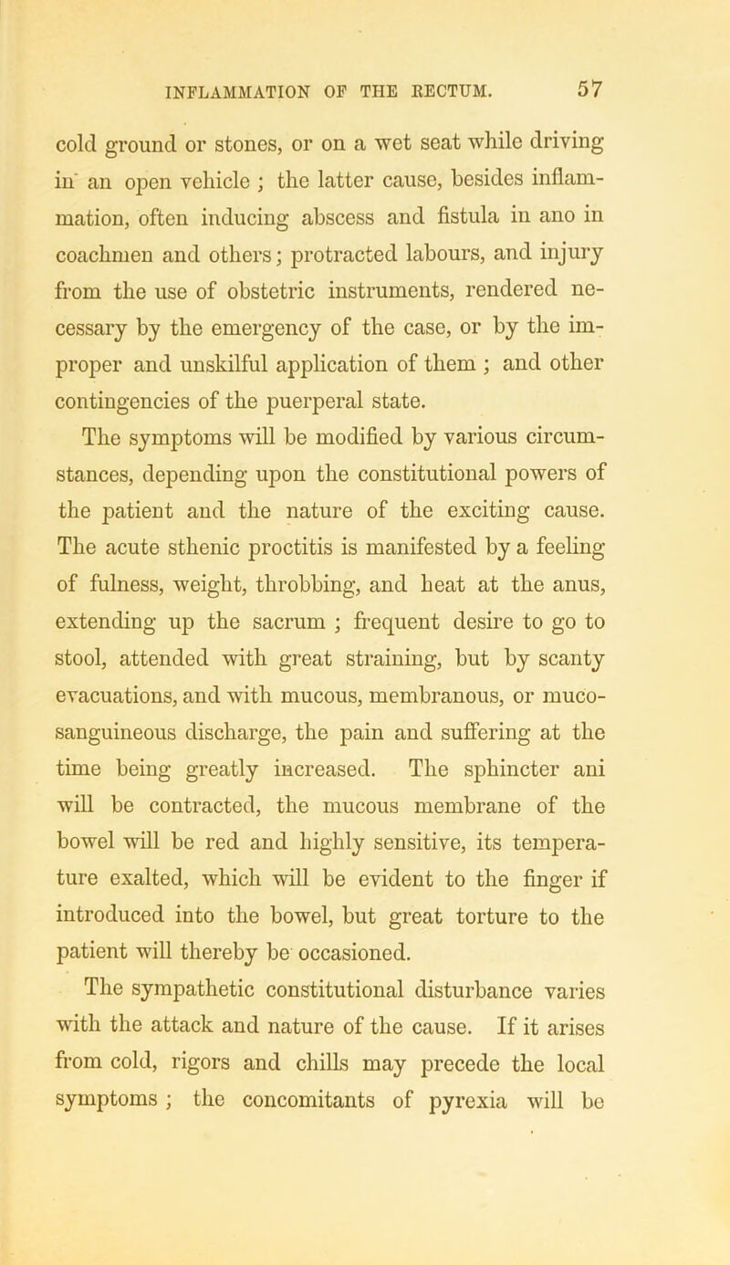 cold ground or stones, or on a wet seat while driving in' an open vehicle ; the latter cause, besides inflam- mation, often inducing abscess and fistula in ano in coachmen and others; protracted labours, and injury from the use of obstetric instruments, rendered ne- cessary by the emergency of the case, or by the im- proper and unskilful application of them ; and other contingencies of the puerperal state. The symptoms will be modified by various circum- stances, depending upon the constitutional powers of the patient and the nature of the exciting cause. The acute sthenic proctitis is manifested by a feeling of fulness, weight, throbbing, and heat at the anus, extending up the sacrum ; frequent desire to go to stool, attended with great straining, but by scanty evacuations, and with mucous, membranous, or muco- sanguineous discharge, the pain and suffering at the time being greatly increased. The sphincter ani will be contracted, the mucous membrane of the bowel will be red and highly sensitive, its tempera- ture exalted, which will be evident to the finger if introduced into the bowel, but great torture to the patient will thereby be occasioned. The sympathetic constitutional disturbance varies with the attack and nature of the cause. If it arises from cold, rigors and chills may precede the local symptoms; the concomitants of pyrexia will be