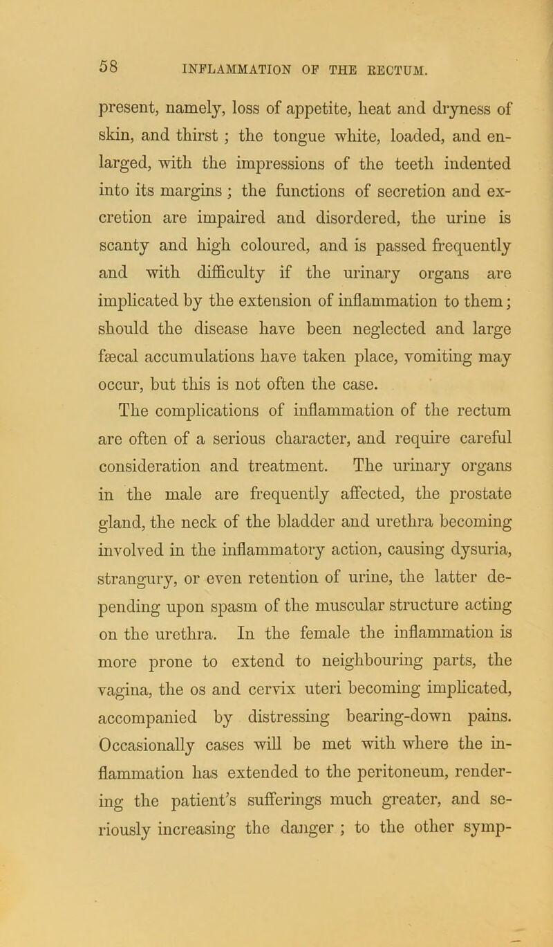 present, namely, loss of appetite, heat and dryness of skin, and thirst ; the tongue white, loaded, and en- larged, with the impressions of the teeth indented into its margins ; the functions of secretion and ex- cretion are impaired and disordered, the urine is scanty and high coloured, and is passed frequently and with difficulty if the urinary organs are implicated by the extension of inflammation to them; should the disease have been neglected and large faecal accumulations have taken place, vomiting may occur, but this is not often the case. The complications of inflammation of the rectum are often of a serious character, and require careful consideration and treatment. The urinary organs in the male are frequently affected, the prostate gland, the neck of the bladder and urethra becoming involved in the inflammatory action, causing dysuria, strangury, or even retention of urine, the latter de- pending upon spasm of the muscular structure acting on the urethra. In the female the inflammation is more prone to extend to neighbouring parts, the vagina, the os and cervix uteri becoming implicated, accompanied by distressing bearing-down pains. Occasionally cases will be met with where the in- flammation has extended to the peritoneum, render- ing the patient’s sufferings much greater, and se- riously increasing the danger ; to the other symp-
