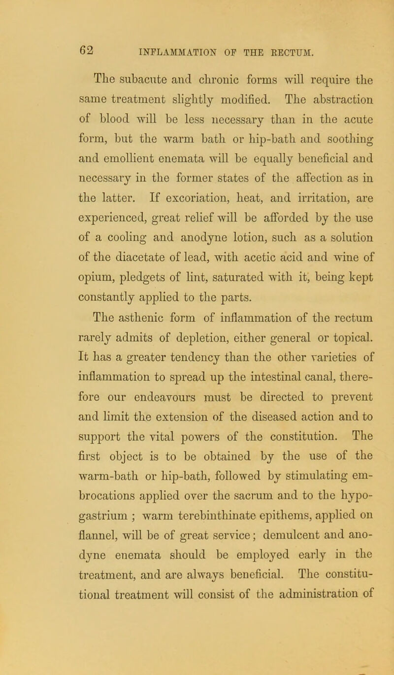 The subacute aucl chronic forms will require the same treatment slightly modified. The abstraction of blood will be less necessary than in the acute form, but the warm bath or hip-bath and soothing and emollient enemata will be equally beneficial and necessary in the former states of the affection as in the latter. If excoriation, heat, and irritation, are experienced, great relief will be afforded by the use of a cooling and anodyne lotion, such as a solution of the diacetate of lead, with acetic acid and wine of opium, pledgets of lint, saturated with it, being kept constantly applied to the parts. The asthenic form of inflammation of the rectum rarely admits of depletion, either general or topical. It has a greater tendency than the other varieties of inflammation to spread up the intestinal canal, there- fore our endeavours must be directed to prevent and limit the extension of the diseased action and to support the vital powers of the constitution. The first object is to be obtained by the use of the warm-bath or hip-bath, followed by stimulating em- brocations applied over the sacrum and to the hypo- gastrium ; warm terebinthinate epithems, applied on flannel, will be of great service; demulcent and ano- dyne enemata should be employed early in the treatment, and are always beneficial. The constitu- tional treatment will consist of the administration of