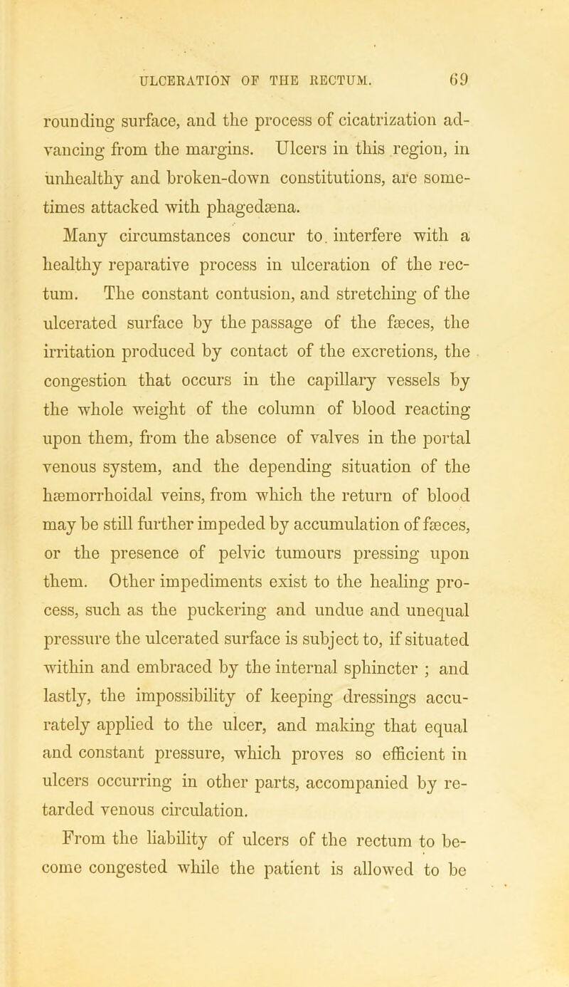 rounding surface, and the process of cicatrization ad- vancing from the margins. Ulcers in this region, in unhealthy and broken-down constitutions, are some- times attacked with phagedama. Many circumstances concur to. interfere with a healthy reparative process in ulceration of the rec- tum. The constant contusion, and stretching of the ulcerated surface by the passage of the fames, the irritation produced by contact of the excretions, the congestion that occurs in the capillary vessels by the whole weight of the column of blood reacting upon them, from the absence of valves in the portal venous system, and the depending situation of the luemorrhoidal veins, from which the return of blood may be still further impeded by accumulation of fames, or the presence of pelvic tumours pressing upon them. Other impediments exist to the healing pro- cess, such as the puckering and undue and unequal pressure the ulcerated surface is subject to, if situated within and embraced by the internal sphincter ; and lastly, the impossibility of keeping dressings accu- rately applied to the ulcer, and making that equal and constant pressure, which proves so efficient in ulcers occurring in other parts, accompanied by re- tarded venous circulation. From the liability of ulcers of the rectum to be- come congested while the patient is allowed to be