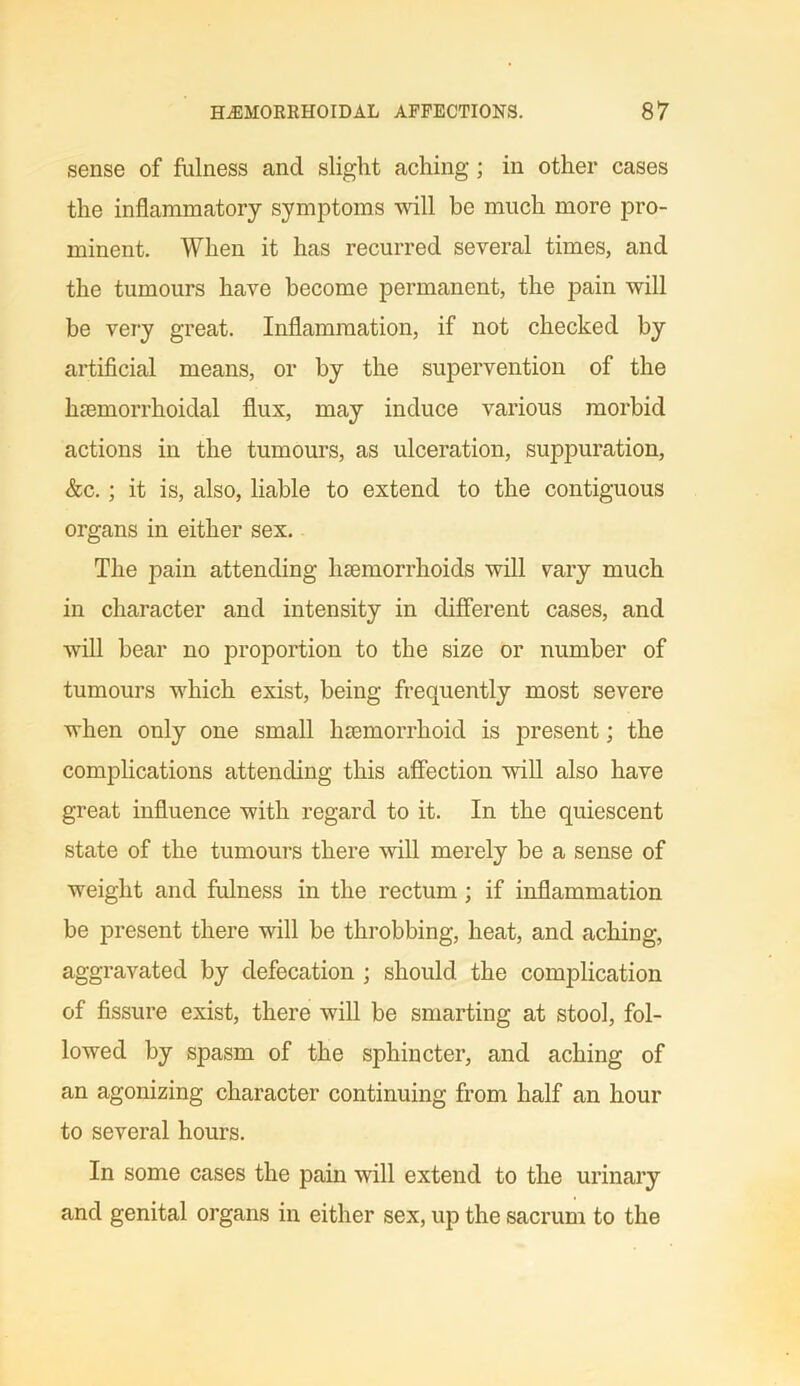 sense of fulness and slight aching; in other cases the inflammatory symptoms will be much more pro- minent. When it has recurred several times, and the tumours have become permanent, the pain will be very great. Inflammation, if not checked by artificial means, or by the supervention of the lihemorrhoidal flux, may induce various morbid actions in the tumours, as ulceration, suppuration, &c.; it is, also, liable to extend to the contiguous organs in either sex. The pain attending haemorrhoids will vary much in character and intensity in different cases, and will bear no proportion to the size or number of tumours which exist, being frequently most severe when only one small haemorrhoid is present; the complications attending this affection will also have great influence with regard to it. In the quiescent state of the tumours there will merely be a sense of weight and fulness in the rectum ; if inflammation be present there will be throbbing, heat, and aching, aggravated by defecation ; should the complication of fissure exist, there will be smarting at stool, fol- lowed by spasm of the sphincter, and aching of an agonizing character continuing from half an hour to several hours. In some cases the pain will extend to the urinary and genital organs in either sex, up the sacrum to the