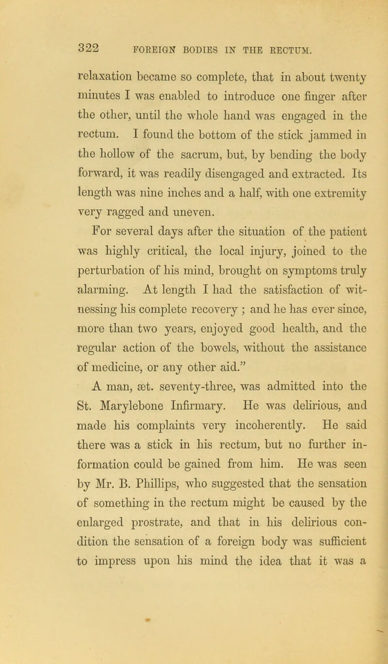 relaxation became so complete, that in about twenty minutes I was enabled to introduce one finger after the other, until the whole hand was engaged in the rectum. I found the bottom of the stick jammed in the hollow of the sacrum, but, by bending the body forward, it was readily disengaged and extracted. Its length was nine inches and a half, with one extremity very ragged and uneven. For several days after the situation of the patient was highly critical, the local injury, joined to the perturbation of his mind, brought on symptoms truly alarming. At length I had the satisfaction of wit- nessing his complete recovery ; and he has ever since, more than two years, enjoyed good health, and the regular action of the bowels, without the assistance of medicine, or any other aid.” A man, mt. seventy-three, was admitted into the St. Marylebone Infirmary. He was delirious, and made his complaints very incoherently. He said there was a stick in his rectum, but no further in- formation could be gained from him. He was seen by Mr. B. Phillips, who suggested that the sensation of something in the rectum might be caused by the enlarged prostrate, and that in his delirious con- dition the sensation of a foreign body was sufficient to impress upon his mind the idea that it was a