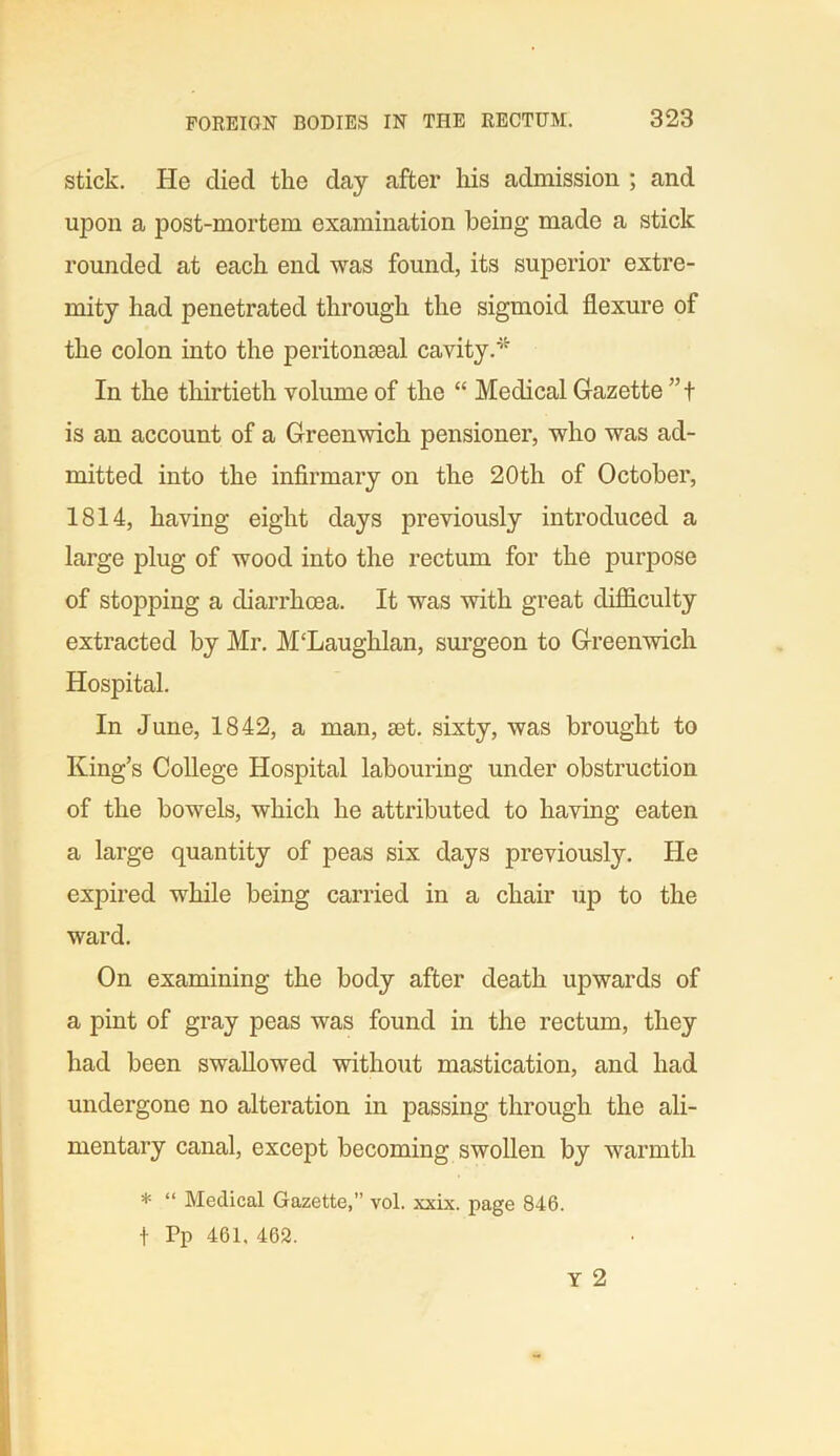 stick. He died the day after his admission ; and upon a post-mortem examination being made a stick rounded at each end was found, its superior extre- mity had penetrated through the sigmoid flexure of the colon into the peritonseal cavity.* In the thirtieth volume of the “ Medical Gazette ”t is an account of a Greenwich pensioner, who was ad- mitted into the infirmary on the 20th of October, 1814, having eight days previously introduced a large plug of wood into the rectum for the purpose of stopping a diarrhoea. It was with great difficulty extracted by Mr. M'Laughlan, surgeon to Greenwich Hospital. In June, 1842, a man, set. sixty, was brought to King’s College Hospital labouring under obstruction of the bowels, which he attributed to having eaten a large quantity of peas six days previously. He expired while being carried in a chair up to the ward. On examining the body after death upwards of a pint of gray peas was found in the rectum, they had been swallowed without mastication, and had undergone no alteration in passing through the ali- mentary canal, except becoming swollen by warmth * “ Medical Gazette,” vol. xxix. page 846. + Pp 461. 462.