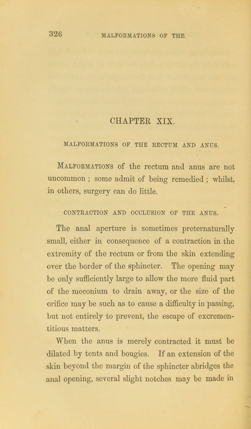 CHAPTER XIX. MALFORMATIONS OF THE RECTUM AND ANUS. Malformations of tlie rectum and anus are not uncommon ; some admit of being remedied ; whilst, in others, surgery can do little. CONTRACTION AND OCCLUSION OF THE ANUS. The anal aperture is sometimes preternaturally small, either in consequence of a contraction in the extremity of the rectum or from the skin extending over the border of the sphincter. The opening may be only sufficiently large to allow the more fluid part of the meconium to drain away, or the size of the orifice may be such as to cause a difficulty in passing, but not entirely to prevent, the escape of excremen- titious matters. When the anus is merely contracted it must be dilated by tents and bougies. If an extension of the skin beyond the margin of the sphincter abridges the anal opening, several slight notches may be made in