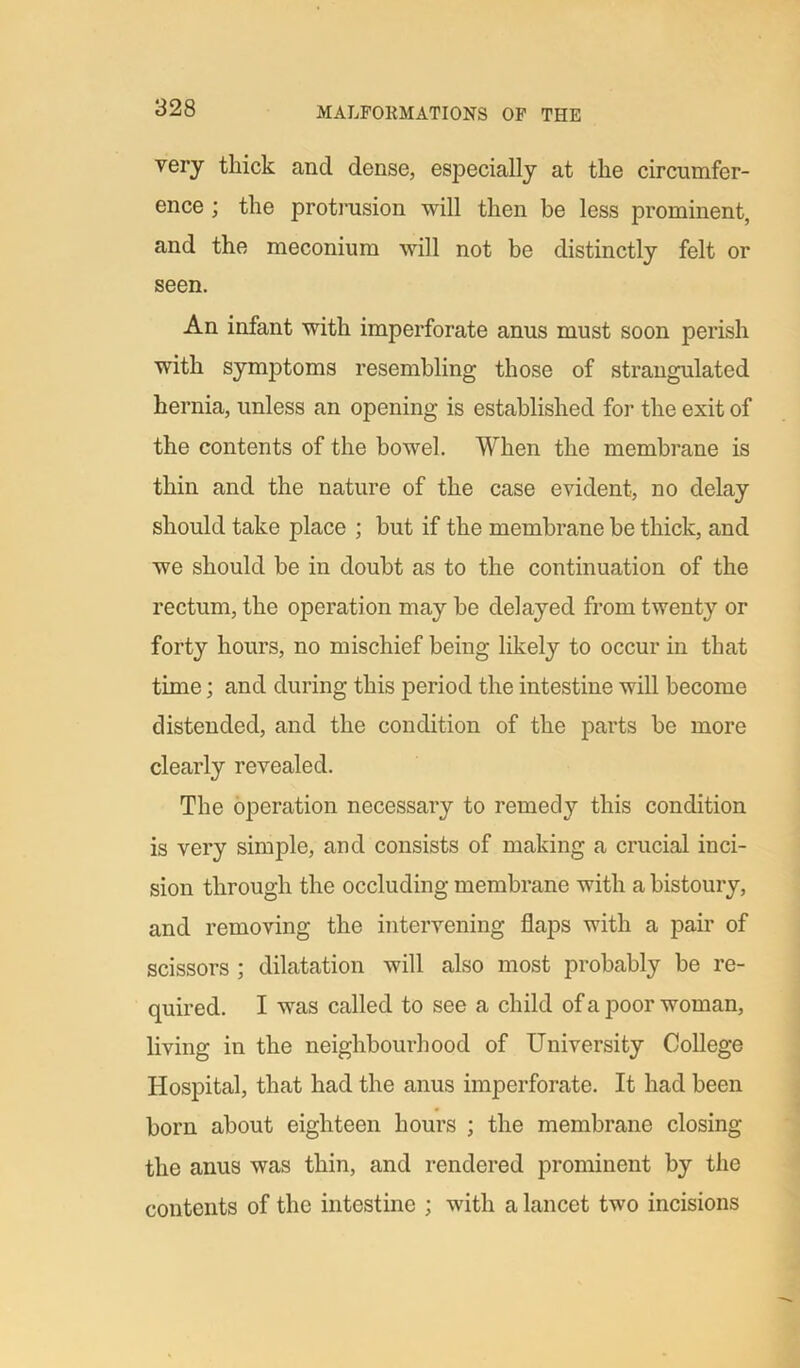very thick ancl dense, especially at the circumfer- ence ; the protrusion will then be less prominent, and the meconium will not be distinctly felt or seen. An infant with imperforate anus must soon perish with symptoms resembling those of strangulated hernia, unless an opening is established for the exit of the contents of the bowel. When the membrane is thin and the nature of the case evident, no delay should take place ; but if the membrane be thick, and we should be in doubt as to the continuation of the rectum, the operation may be delayed from twenty or forty hours, no mischief being likely to occur in that time; and during this period the intestine will become distended, and the condition of the parts be more clearly revealed. The operation necessary to remedy this condition is very simple, and consists of making a crucial inci- sion through the occluding membrane with a bistoury, and removing the intervening flaps with a pair of scissors ; dilatation will also most probably be re- quired. I was called to see a child of a poor woman, living in the neighbourhood of University College Hospital, that had the anus imperforate. It had been born about eighteen hours ; the membrane closing the anus was thin, and rendered prominent by the contents of the intestine ; with a lancet two incisions