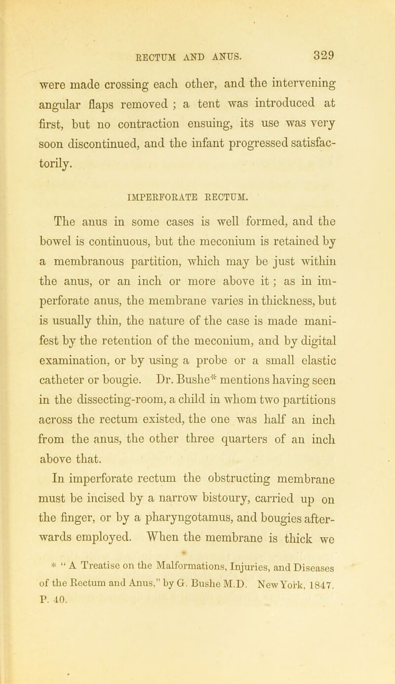 were made crossing each other, and the intervening angular flaps removed ; a tent was introduced at first, but no contraction ensuing, its use was very soon discontinued, and the infant progressed satisfac- torily. IMPERFORATE RECTUM. The anus in some cases is well formed, and the bowel is continuous, but the meconium is retained by a membranous partition, which may be just within the anus, or an inch or more above it; as in im- perforate anus, the membrane varies in thickness, but is usually thin, the nature of the case is made mani- fest by the retention of the meconium, and by digital examination, or by using a probe or a small elastic catheter or bougie. Dr. Bushe* mentions having seen in the dissecting-room, a child in whom two partitions across the rectum existed, the one was half an inch from the anus, the other three quarters of an inch above that. In imperforate rectum the obstructing membrane must be incised by a narrow bistoury, carried up on the finger, or by a pharyngotamus, and bougies after- wards employed. When the membrane is thick we * “ A Treatise on the Malformations, Injuries, and Diseases of the Eectum and Anus,” by G. Bushe M.D. New York, 1847. P. 40.