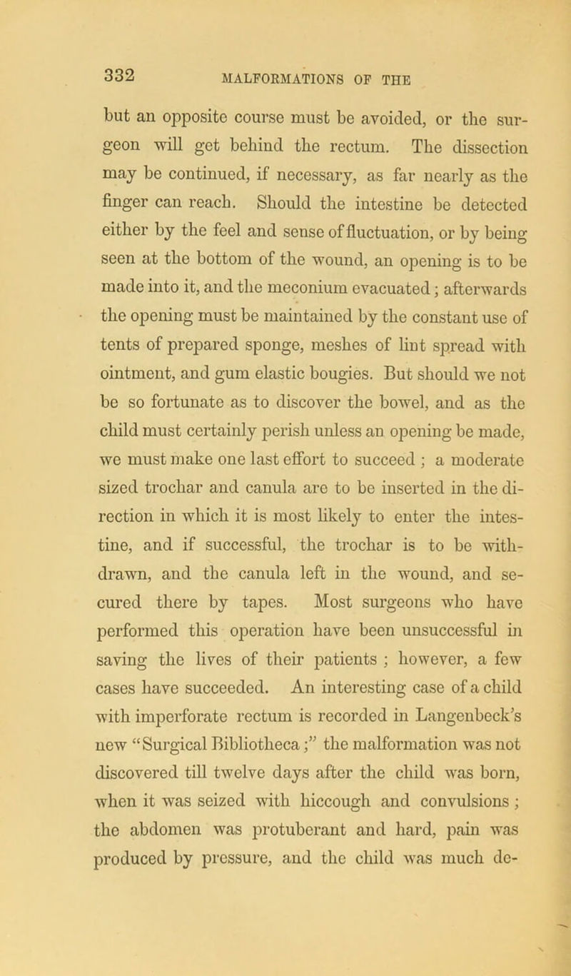 but an opposite course must be avoided, or the sur- geon will get behind the rectum. The dissection may be continued, if necessary, as far nearly as the finger can reach. Should the intestine be detected either by the feel and sense of fluctuation, or by being seen at the bottom of the wound, an opening is to be made into it, and the meconium evacuated; afterwards the opening must be maintained by the constant use of tents of prepared sponge, meshes of lint spread with ointment, and gum elastic bougies. But should we not be so fortunate as to discover the bowel, and as the child must certainly perish unless an opening be made, we must make one last effort to succeed ; a moderate sized trochar and canula are to be inserted in the di- rection in which it is most likely to enter the intes- tine, and if successful, the trochar is to be with- drawn, and the canula left in the wound, and se- cured there by tapes. Most surgeons who have performed this operation have been unsuccessful in saving the lives of their patients ; however, a few cases have succeeded. An interesting case of a child with imperforate rectum is recorded in Langenbeck’s new “Surgical Bibliothecathe malformation was not discovered till twelve days after the child was born, when it was seized with hiccough and convulsions ; the abdomen was protuberant and hard, pain was produced by pressure, and the child was much de-
