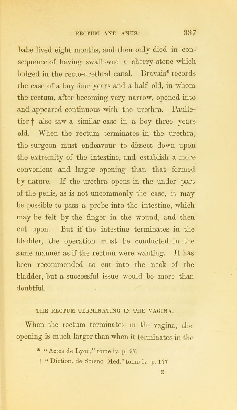 babe lived eight months, and then only died in con- sequence of having swallowed a cherry-stone which lodged in the recto-urethral canal. Bravais* records the case of a boy four years and a half old, in whom the rectum, after becoming very narrow, opened into and appeared continuous with the urethra. Paulle- tier f also saw a similar case in a boy three years old. When the rectum terminates in the urethra, the surgeon must endeavour to dissect down upon the extremity of the intestine, and establish a more convenient and larger opening than that formed by nature. If the urethra opens in the under part of the penis, as is not uncommonly the case, it may be possible to pass a probe into the intestine, which may be felt by the finger in the wound, and then cut upon. But if the intestine terminates in the bladder, the operation must be conducted in the same manner as if the rectum were wanting. It has been recommended to cut into the neck of the bladder, but a successful issue would be more than doubtful. THE RECTUM TERMINATING IN THE VAGINA. When the rectum terminates in the vagina, the opening is much larger than when it terminates in the * “ Actes de Lyon/’ tome iv. p. 97. t “ Diction, de Scienc. Med.” tome iv. p. 157.