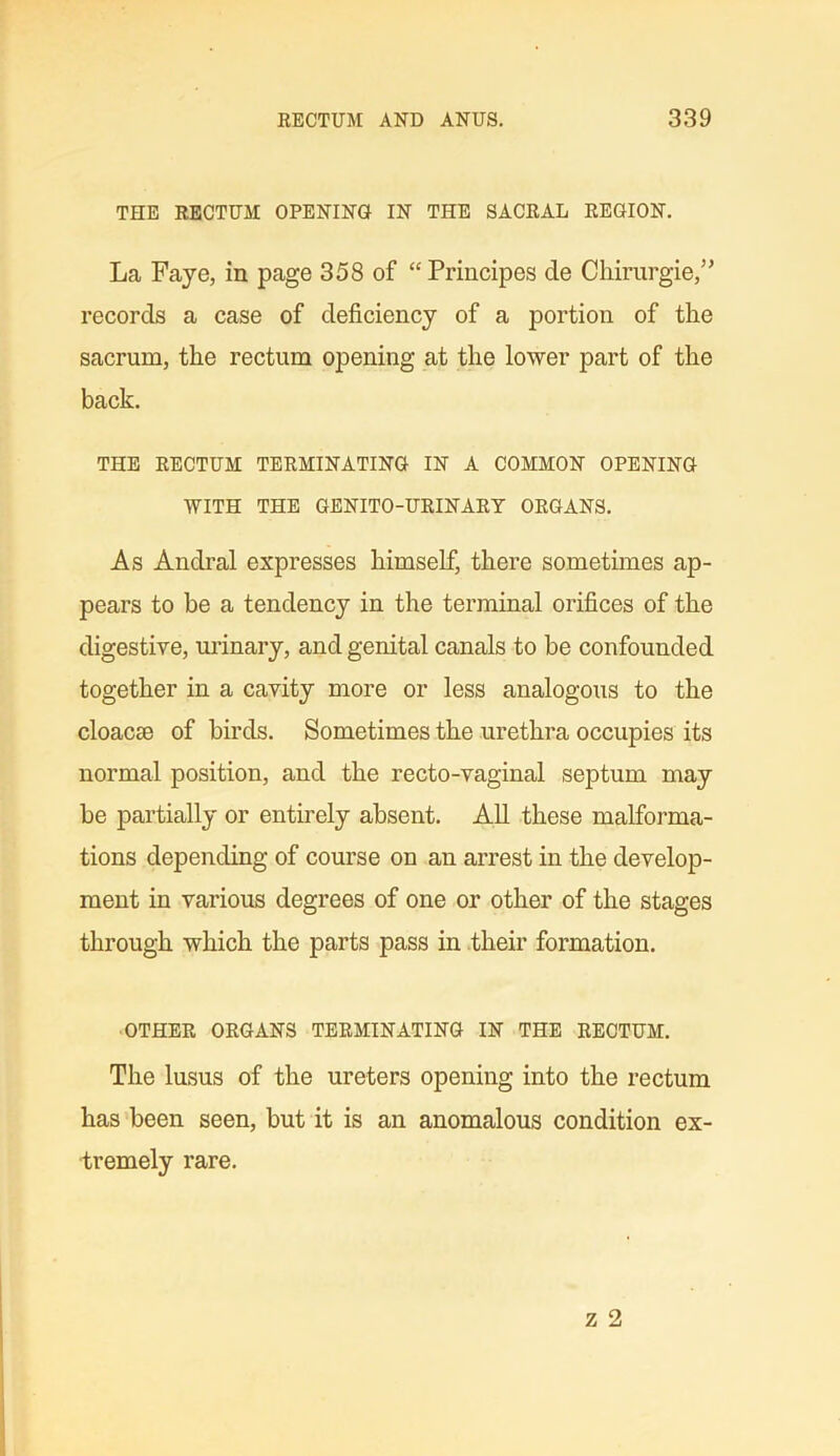 THE RECTUM OPENING IN THE SACRAL REGION. La Faye, in page 358 of “ Principes de Chirurgie,” records a case of deficiency of a portion of the sacrum, the rectum opening at the lower part of the back. THE RECTUM TERMINATING IN A COMMON OPENING WITH THE GENITO-URINARY ORGANS. As Andral expresses himself, there sometimes ap- pears to be a tendency in the terminal orifices of the digestive, urinary, and genital canals to be confounded together in a cavity more or less analogous to the cloacae of birds. Sometimes the urethra occupies its normal position, and the recto-vaginal septum may be partially or entirely absent. All these malforma- tions depending of course on an arrest in the develop- ment in various degrees of one or other of the stages through which the parts pass in their formation. OTHER ORGANS TERMINATING IN THE RECTUM. The lusus of the ureters opening into the rectum has been seen, but it is an anomalous condition ex- tremely rare.