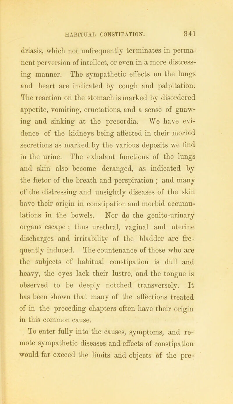 driasis, which not unfrequently terminates in perma- nent perversion of intellect, or even in a more distress- ing manner. The sympathetic effects on the lungs and heart are indicated by cough and palpitation. The reaction on the stomach is marked by disordered appetite, vomiting, eructations, and a sense of gnaw- ing and sinking at the precordia. We have evi- dence of the kidneys being affected in their morbid secretions as marked by the various deposits we find in the urine. The exhalant functions of the lungs and skin also become deranged, as indicated by the foetor of the breath and perspiration ; and many of the distressing and unsightly diseases of the skin have their origin in constipation and morbid accumu- lations in the bowels. Nor do the genito-urinary organs escape; thus urethral, vaginal and uterine discharges and irritability of the bladder are fre- quently induced. The countenance of those who are the subjects of habitual constipation is dull and heavy, the eyes lack their lustre, and the tongue is observed to be deeply notched transversely. It has been shown that many of the affections treated of in the preceding chapters often have their origin in this common cause. To enter fully into the causes, symptoms, and re- mote sympathetic diseases and effects of constipation would far exceed the limits and objects of the pre-