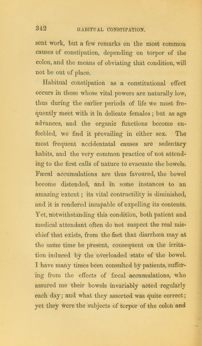 sent work, but a few remarks on the most common causes of constipation, depending on torpor of the colon, arid the means of obviating that condition, will not be out of place. Habitual constipation as a constitutional elfect occurs in those whose vital powers are naturally low, thus during the earlier periods of life we most fre- quently meet with it in delicate females ; but as age advances, and the organic functions become en- feebled, we find it prevailing in either sex. The most frequent accidentatal causes are sedentary habits, and the very common practice of not attend- ing to the first calls of nature to evacuate the bowels. Faecal accumulations are thus favoured, the bowel become distended, and in some instances to an amazing extent; its vital contractility is diminished, and it is rendered incapable of expelling its contents. Yet, notwithstanding this condition, both patient and medical attendant often do not suspect the real mis- chief that exists, from the fact that diarrhoea may at the same time be present, consequent on the irrita- tion induced by the overloaded state of the bowel. I have many times been consulted by patients, suffer- ing from the effects of fsecal accumulations, who assured me their bowels invariably acted regularly each day; and what they asserted was quite correct; yet they were the subjects of torpor of the colon and