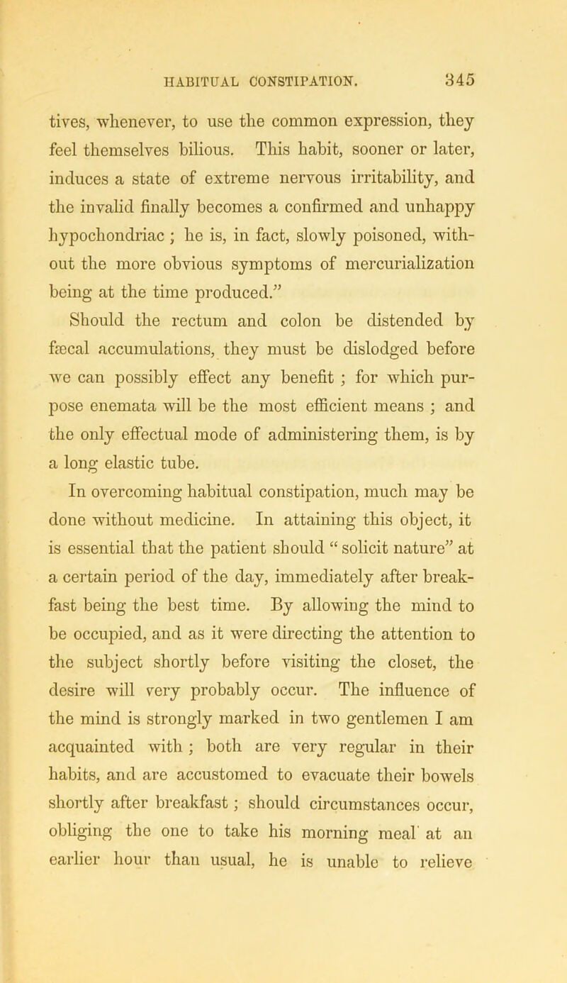 tives, whenever, to use the common expression, they feel themselves bilious. This habit, sooner or later, induces a state of extreme nervous irritability, and the invalid finally becomes a confirmed and unhappy hypochondriac ; he is, in fact, slowly poisoned, with- out the more obvious symptoms of mercurialization being at the time produced.” Should the rectum and colon be distended by frccal accumulations, they must be dislodged before we can possibly effect any benefit ; for which pur- pose enemata will be the most efficient means ; and the only effectual mode of administering them, is by a long elastic tube. In overcoming habitual constipation, much may be done without medicine. In attaining this object, it is essential that the patient should “ solicit nature” at a certain period of the day, immediately after break- fast being the best time. By allowing the mind to be occupied, and as it were directing the attention to the subject shortly before visiting the closet, the desire will very probably occur. The influence of the mind is strongly marked in two gentlemen I am acquainted with; both are very regular in their habits, and are accustomed to evacuate their bowels shortly after breakfast; should circumstances occur, obliging the one to take his morning meal' at an earlier hour than usual, he is unable to relieve
