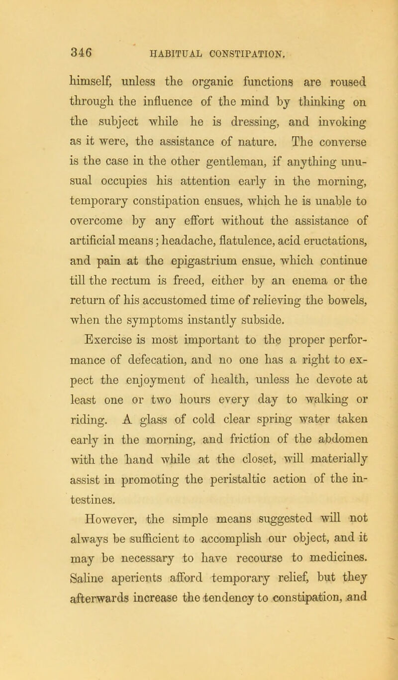 himself, unless the organic functions are roused through the influence of the mind by thinking on the subject while he is dressing, and invoking as it were, the assistance of nature. The converse is the case in the other gentleman, if anything unu- sual occupies his attention early in the morning, temporary constipation ensues, which he is unable to overcome by any effort without the assistance of artificial means; headache, flatulence, acid eructations, and pain at the epigastrium ensue, which continue till the rectum is freed, either by an enema or the return of his accustomed time of relieving the bowels, when the symptoms instantly subside. Exercise is most important to the proper perfor- mance of defecation, and no one has a right to ex- pect the enjoyment of health, unless he devote at least one or two hours every day to walking or riding. A glass of cold clear spring water taken early in the morning, and friction of the abdomen with the hand while at the closet, will materially assist in promoting the peristaltic action of the in- testines. However, the simple means suggested will not always be sufficient to accomplish our object, and it may be necessary to have recourse to medicines. Saline aperients afford temporary relief, but they afterwards increase the tendency to constipation, and