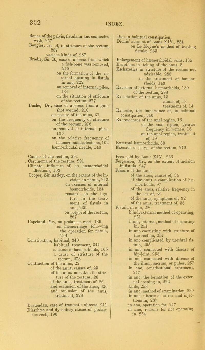 Bones of the pelvis, fistula in ano connected with, 257 Bougies, use of, in stricture of the rectum, 287 various kinds of, 287 Brodie, Sir B., case of abscess from which a fish-bone was removed, 232 on the formation of the in- ternal opening in fistula in ano, 222 on removal of internal piles, 134 on the situation of stricture of the rectum, 277 Bushe, Dr., case of abscess from a gun- shot wound, 210 on fissure of the anus, 31 on the frequency of stricture of the rectum, 276 on removal of internal piles, 135 on the relative frequency of hEemorrhoidal affections, 102 haemorrhoidal needle, 140 Cancer of the rectum, 291 . Carcinoma of the rectum, 291 Climate, influence of, in hEemorrhoidal affections, 103 Cooper, Sir Astley, on the extent of the in- cision in fistula, 243 on excision of internal haemorrhoids, 134 remarks on the liga- ture in the treat- ment of fistula in ano, 239 on polypi of the rectum, 267 Copeland, Mr., on prolapsus recti, 189 on haemorrhage following the operation for fistula, 244 Constipation, habitual, 340 habitual, treatment, 344 a cause of haemorrhoids, 105 a cause of stricture of the rectum, 273 Contraction of the anus, 22 of the anus, causes of, 23 of the anus mistaken for stric- ture of the rectum, 26 of the anus, treatment of, 26 and occlusion of the anus, 326 and occlusion of the anus, treatment, 328 Destendau, case of traumatic abscess, 211 Diarrhoea and dysentery causes of prolap- sus recti, 190 Diet in habitual constipation, Dionis’ account of Louis XIV., 234 on Le Moyne’s method of treating fistulae, 233 Enlargement of haemorrhoidal veins, 185 Eruptions in itching of the anus, 8 . Escharotics in stricture of the rectum not advisable, 288 in the treatment of haemor- rhoids, 143 Excision of external haemorrhoids, 130 of the rectum, 298 Excoriation of the anus, 13 causes of, 13 treatment of, 14 Exercise, the importance of, in habitual constipation, 346 Excrescences of the anal region, 16 of the anal region, greater frequency in women, 16 of the anal region, treatment of, 19 External haemorrhoids, 83 Excision of polypi of the rectum, 270 Fees paid by Louis XIV., 236 Fergusson, Mr., on the extent of incision in fistula, 247 Fissure of the anus, of the anus, causes of, 34 of the anus, a complication of hae- morrhoids, 97 of the anus, relative frequency in the sex of, 34 of the anus, symptoms of, 32 of the anus, treatment of, 36 Fistula in ano, 220 blind, external method of operating, 251 blind, internal, method of operating in, 251 in ano coexisting with stricture of the rectum, 257 in ano complicated by urethral fis- tula, 255 in ano connected with disease of hip-joint, 258 in ano connected with disease of the ilium, sacrum, or pubes, 257 in ano, constitutional treatment, 247 in ano, the formation of the exter- nal opening in, 222 knife, 253 in ano, method of examination, 230 in ano, nitrate of silver and injec- tions in, 237 in ano, operation for, 247 in ano, reasons for not operating in, 254