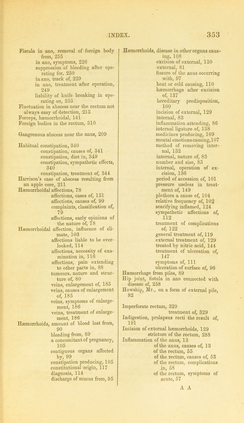 Fistula in ano, removal of foreign body from, 255 in ano, symptoms, 226 suppression of bleeding after ope- rating for, 250 in ano, track of, 229 in ano, treatment after operation, 249 liability of knife breaking in ope- rating on, 253 Fluctuation in abscess near the rectum not always easy of detection, 213 Forceps, bacmorrhoidal, 141 Foreign bodies in the rectum, 310 Gangrenous abscess near the anus, 209 Habitual constipation, 340 constipation, causes of, 341 constipation, diet in, 349 constipation, sympathetic effects, 340 constipation, treatment of, 344 Harrison’s case of abscess resulting from an apple core, 211 Haemorrhoidal affections, 78 affections, cases of, 151 affections, causes of, 99 complaints, classification of, 79 affections, early opinions of the nature of, 78 Hsemorrhoidal affection, influence of cli- mate, 103 affections liable to be over- looked, 114 affections, necessity of exa- mination in, 116 affections, pain extending to other parts in, 88 tumours, nature and struc- ture of, 80 veins, enlargement of, 185 veins, causes of enlargement of, 185 veins, symptoms of enlarge- ment, 186 veins, treatment of enlarge- ment, 186 Haemorrhoids, amount of blood lost from, 90 bleeding from, 89 a concomitant of pregnancy, 105 contiguous organs affected by, 99 constipation producing, 105 constitutional origin, 117 diagnosis, 114 discharge of mucus from, 95 Haemorrhoids, disease in other organs caus- ing, 108 excision of external, 130 external, 81 fissure of the anus occurring with, 97 heat or cold causing, 110 haemorrhage after excision of, 137 hereditary predisposition, 100 incision of external, 129 internal, 83 inflammation attending, 86 internal ligature of, 138 medicines producing, 109 mental emotions causing,107 method of removing inter- nal, 132 internal, nature of, 83 number and size, 85 internal, operation of ex- cision, 136 period of accession of, 101 pressure useless in treat- ment of, 149 plethora a cause of, 104 relative frequency of, 102 scarifying inflamed, 124 sympathetic affections of, 112 treatment of complications of, 122 general treatment of, 119 external treatment of, 129 treated by nitric acid, 144 treatment of ulceration of, 147 symptoms of. 111 ulceration of surface of, 96 Haemorrhage from piles, 89 Hip joint, fistula in ano connected with disease of, 258 Howship, Mr., on a form of external pile, 82 Imperforate rectum, 329 treatment of, 329 Indigestion, prolapsus recti the result of, 191 Incision of external haemorrhoids, 129 stricture of the rectum, 288 Inflammation of the anus, 13 of the anus, causes of, 13 of the rectum, 55 of the rectum, causes of, 53 of the rectum, complications in, 58 of the rectum, symptoms of acute, 57 A A
