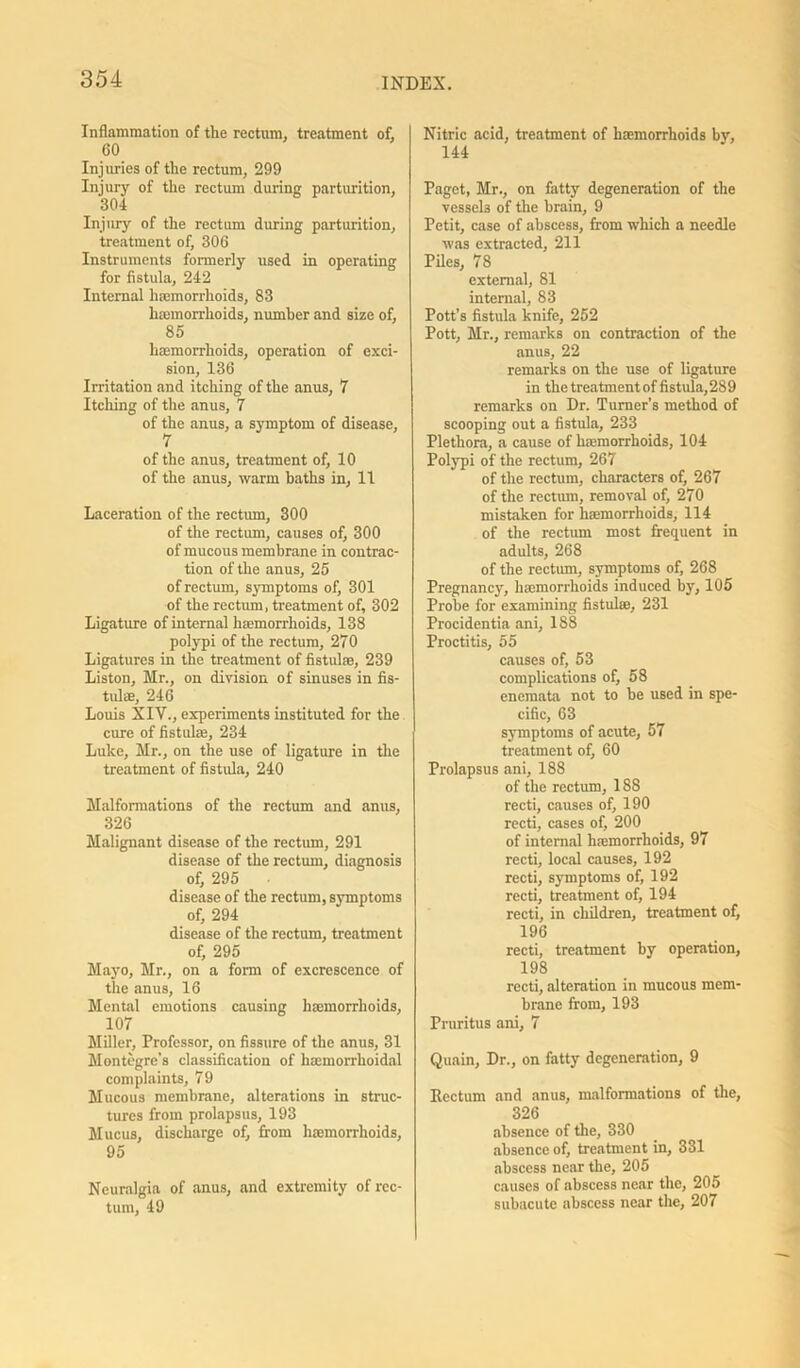 Inflammation of the rectum, treatment of, 60 Injuries of the rectum, 299 Injury of the rectum during parturition, 304 Injury of the rectum during parturition, treatment of, 306 Instruments formerly used in operating for fistula, 242 Internal hcemorrhoids, 83 haemorrhoids, number and size of, 85 hamorrhoids, operation of exci- sion, 136 Irritation and itching of the anus, 7 Itching of the anus, 7 of the anus, a symptom of disease, 7 of the anus, treatment of, 10 of the anus, warm baths in, 11 Laceration of the rectum, 300 of the rectum, causes of, 300 of mucous membrane in contrac- tion of the anus, 25 of rectum, symptoms of, 301 of the rectum, treatment of, 302 Ligature of internal haemorrhoids, 138 polypi of the rectum, 270 Ligatures in the treatment of fistula;, 239 Liston, Mr., on division of sinuses in fis- tulas, 246 Louis XIV., experiments instituted for the cure of fistulae, 234 Luke, Mr., on the use of ligature in the treatment of fistula, 240 Malformations of the rectum and anus, 326 Malignant disease of the rectum, 291 disease of the rectum, diagnosis of, 295 disease of the rectum, symptoms of, 294 disease of the rectum, treatment of, 295 Mayo, Mr., on a form of excrescence of the anus, 16 Mental emotions causing haemorrhoids, 107 Miller, Professor, on fissure of the anus, 31 Montegre’s classification of haemorrhoidal complaints, 79 Mucous membrane, alterations in struc- tures from prolapsus, 193 Mucus, discharge of, from haemorrhoids, 95 Neuralgia of anus, and extremity of rec- tum, 49 Nitric acid, treatment of hemorrhoids by, 144 Paget, Mr., on fatty degeneration of the vessels of the brain, 9 Petit, case of abscess, from which a needle was extracted, 211 Piles, 78 external, 81 internal, 83 Pott’s fistula knife, 252 Pott, Mr., remarks on contraction of the anus, 22 remarks on the use of ligature in the treatment of fistula,289 remarks on Dr. Turner’s method of scooping out a fistula, 233 Plethora, a cause of haemorrhoids, 104 Polypi of the rectum, 267 of the rectum, characters of, 267 of the rectum, removal of, 270 mistaken for haemorrhoids, 114 of the rectum most frequent in adults, 268 of the rectum, symptoms of, 268 Pregnancy, haemorrhoids induced by, 105 Probe for examining fistulae, 231 Procidentia ani, 188 Proctitis, 55 causes of, 53 complications of, 58 enemata not to be used in spe- cific, 63 symptoms of acute, 57 treatment of, 60 Prolapsus ani, 188 of the rectum, 188 recti, causes of, 190 recti, cases of, 200 of internal hemorrhoids, 97 recti, local causes, 192 recti, symptoms of, 192 recti, treatment of, 194 recti, in children, treatment of, 196 recti, treatment by operation, 198 recti, alteration in mucous mem- brane from, 193 Pruritus ani, 7 Quain, Dr., on fatty degeneration, 9 Rectum and anus, malformations of the, 326 absence of the, 330 absence of, treatment in, 331 abscess near the, 205 causes of abscess near the, 205 subacute abscess near the, 207