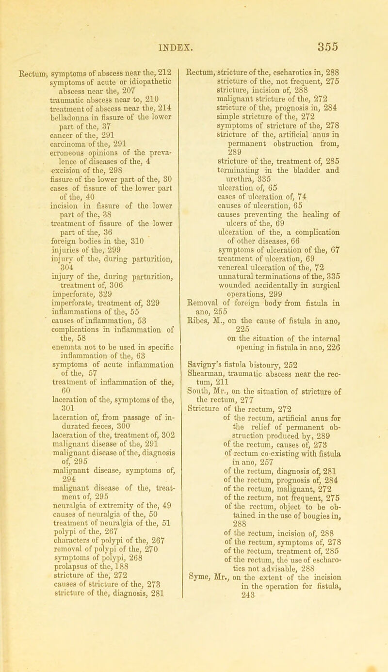 Rectum, symptoms of abscess near the, 212 symptoms of acute or idiopathetic abscess near the, 207 traumatic abscess near to, 210 treatment of abscess near the, 214 belladonna in fissure of the lower part of the, 37 cancer of the, 291 carcinoma of the, 291 erroneous opinions of the preva- lence of diseases of the, 4 excision of the, 298 fissure of the lower part of the, 30 cases of fissure of the lower part of the, 40 incision in fissure of the lower part of the, 38 treatment of fissure of the lower part of the, 36 foreign bodies in the, 310 injuries of the, 299 injury of the, during parturition, 304 injury of the, during parturition, treatment of, 306 imperforate, 329 imperforate, treatment of, 329 inflammations of the, 55 causes of inflammation, 53 complications in inflammation of the, 58 enemata not to be used in specific inflammation of the, 63 symptoms of acute inflammation of the, 57 treatment of inflammation of the, 60 laceration of the, symptoms of the, 301 laceration of, from passage of in- durated fteces, 300 laceration of the, treatment of, 302 malignant disease of the, 291 malignant disease of the, diagnosis of, 295 malignant disease, symptoms of, 294 malignant disease of the, treat- ment of, 295 neuralgia of extremity of the, 49 causes of neuralgia of the, 50 treatment of neuralgia of the, 51 polypi of the, 267 characters of polypi of the, 267 removal of polypi of the, 270 symptoms of polypi, 268 prolapsus of the, 188 stricture of the, 272 causes of stricture of the, 273 stricture of the, diagnosis, 281 Rectum, stricture of the, escharotics in, 288 stricture of the, not frequent, 275 stricture, incision of, 288 malignant stricture of the, 272 stricture of the, prognosis in, 284 simple stricture of the, 272 symptoms of stricture of the, 278 stricture of the, artificial anus in permanent obstruction from, 289 stricture of the, treatment of, 285 terminating in the bladder and urethra, 335 ulceration of, 65 cases of ulceration of, 74 causes of ulceration, 65 causes preventing the healing of ulcers of the, 69 ulceration of the, a complication of other diseases, 66 symptoms of ulceration of the, 67 treatment of ulceration, 69 venereal ulceration of the, 72 unnatural terminations of the, 335 wounded accidentally in surgical operations, 299 Removal of foreign body from fistula in ano, 255 Ribes, M., on tbe cause of fistula in ano, 225 on the situation of the internal opening in fistula in ano, 226 Savigny’s fistula bistoury, 252 Shearman, traumatic abscess near the rec- tum, 211 South, Mr., on the situation of stricture of the rectum, 277 Stricture of the rectum, 272 of the rectum, artificial anus for the relief of permanent ob- struction produced by, 289 of the rectum, causes of, 273 of rectum co-existing with fistula in ano, 257 of the rectum, diagnosis of, 281 of the rectum, prognosis of, 284 of the rectum, malignant, 272 of the rectum, not frequent, 275 of the rectum, object to be ob- tained in the use of bougies in, 288 of the rectum, incision of, 288 of the rectum, symptoms of, 278 of the rectum, treatment of, 285 of the rectum, the use of escharo- tics not advisable, 288 Syme, Mr., on the extent of the incision in the operation for fistula, 243