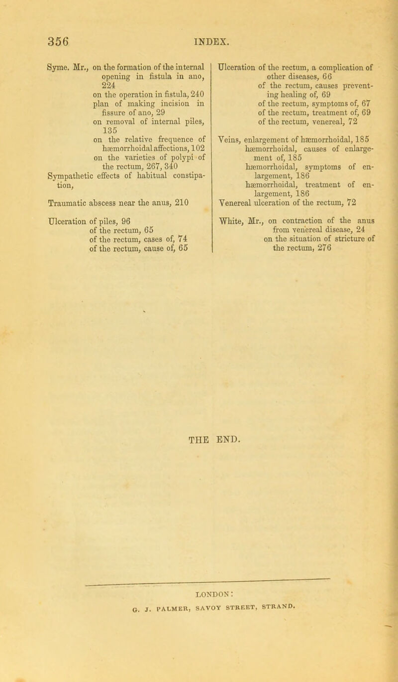 Syme. Mr., on the formation of the internal opening in fistula in ano, 224 on the operation in fistula, 240 plan of making incision in fissure of ano, 29 on removal of internal piles, 135 on the relative frequence of hsemorrhoidal affections, 102 on the varieties of polypi of the rectum, 267, 340 Sympathetic effects of habitual constipa- tion. Traumatic abscess near the anus, 210 Ulceration of piles, 96 of the rectum, 65 of the rectum, cases of, 74 of the rectum, cause of, 65 Ulceration of the rectum, a complication of other diseases, 66 of the rectum, causes prevent- ing healing of, 69 of the rectum, symptoms of, 67 of the rectum, treatment of, 69 of the rectum, venereal, 72 Veins, enlargement of hsemorrhoidal, 185 hsemorrhoidal, causes of enlarge- ment of, 185 hmmorrhoidal, symptoms of en- largement, 186 haemorrhoidal, treatment of en- largement, 186 Venereal ulceration of the rectum, 72 White, Mr., on contraction of the anus from venereal disease, 24 on the situation of stricture of the rectum, 276 THE END. LONDON: G. J. PALMER, SAVOY STREET, STRAND.