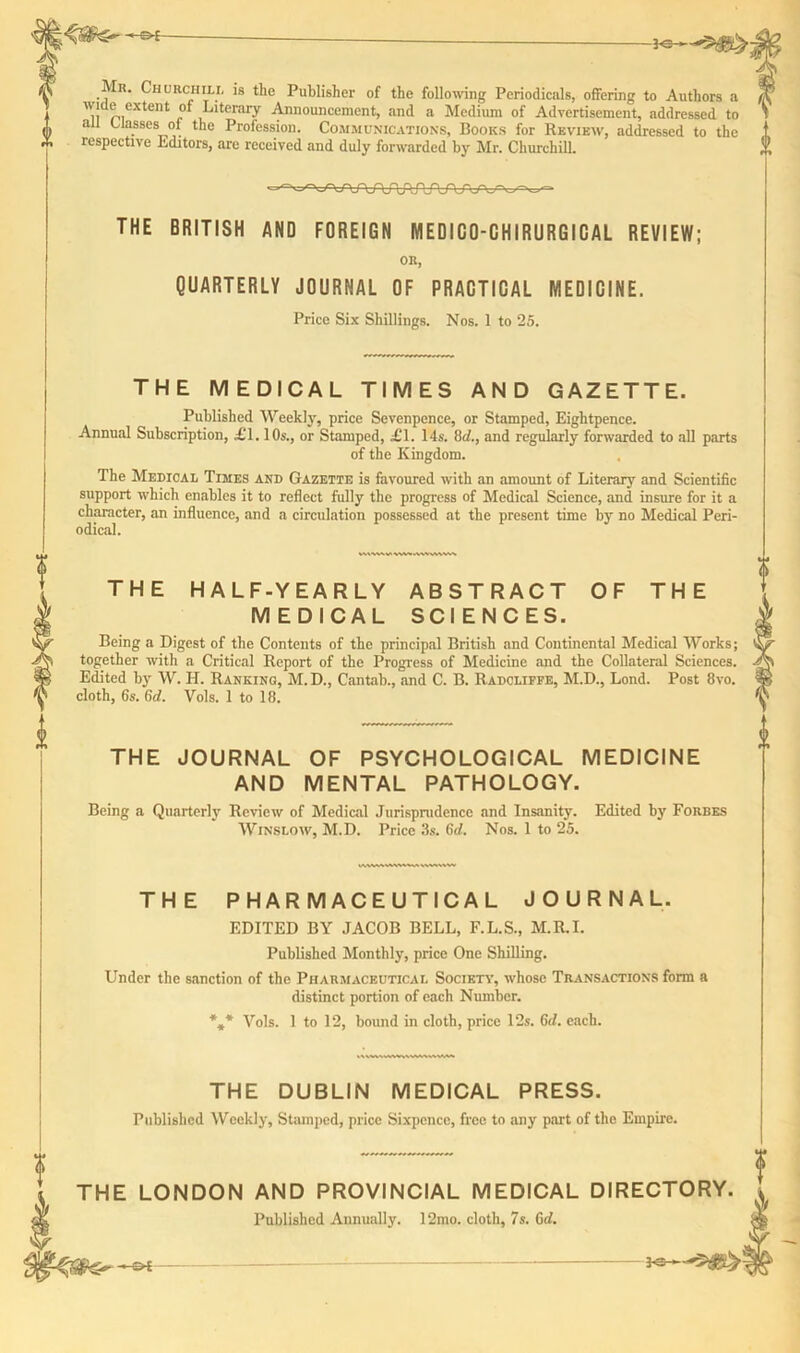 Mr. Churchill is the Publisher of the following Periodicals, offering to Authors a n ® ,extent „°‘ Literary Announcement, and a Medium of Advertisement, addressed to all Classes of the Profession. Communications, Books for Review, addressed to the respective Editors, are received and duly forwarded by Mr. Churchill. THE BRITISH AND FOREIGN MEDICO-CHIRURGICAL REVIEW; OR, QUARTERLY JOURNAL OF PRACTICAL MEDICINE. Price Six Shillings. Nos. 1 to 25. THE MEDICAL TIMES AND GAZETTE. Published Weekly, price Sevenpence, or Stamped, Eightpence. Annual Subscription, £1.10s., or Stamped, £1. 14s. 1M., and regularly forwarded to all parts of the Kingdom. The Medical Times and Gazette is favoured with an amount of Literary and Scientific support which enables it to reflect fully the progress of Medical Science, and insure for it a character, an influence, and a circulation possessed at the present time by no Medical Peri- odical. THE HALF-YEARLY ABSTRACT OF THE MEDICAL SCIENCES. Being a Digest of the Contents of the principal British and Continental Medical Works; together with a Critical Report of the Progress of Medicine and the Collateral Sciences. Edited by W. If. Ranking, M.D., Cantab., and C. B. Radcliffe, M.D., Lond. Post 8vo. cloth, 6s. 6d. Vols. 1 to 18. THE JOURNAL OF PSYCHOLOGICAL MEDICINE AND MENTAL PATHOLOGY. Being a Quarterly Review of Medical Jurisprudence and Insanity. Edited by Forbes Winslow, M.D. Price 3s. 6d. Nos. 1 to 25. THE PHARMACEUTICAL JOURNAL. EDITED BY JACOB BELL, F.L.S., M.R.I. Published Monthly, price One Shilling. Under the sanction of the Pharmaceutical Society, whose Transactions form a distinct portion of each Number. *„* Vols. 1 to 12, bound in cloth, price 12s. 6d. each. THE DUBLIN MEDICAL PRESS. Published Weekly, Stamped, price Sixpence, free to any part of the Empire. THE LONDON AND PROVINCIAL MEDICAL DIRECTORY. Published Annually. 12mo. cloth, 7s. 6d.