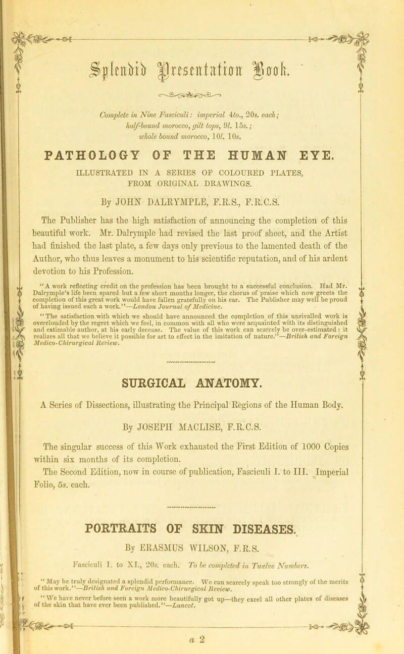 Complete in Nine Fasciculi: imperial 4to., 20s. each; half-bound morocco, gilt lops, 91. 15s.; whole bound morocco, 10/. 10s. PATHOLOGY OF THE HUMAN EYE. ILLUSTRATED IN A SERIES OP COLOURED PLATES, FROM ORIGINAL DRAWINGS. By JOHN DALRYMPLE, F.R.S., F.R.C.S. The Publisher has the high satisfaction of announcing the completion of this beautiful work. Mr. Dalrymple had revised the last proof sheet, and the Artist had finished the last plate, a few days only previous to the lamented death of the Author, who thus leaves a monument to his scientific reputation, and of his ardent devotion to his Profession. “A work reflecting credit on the profession has been brought to a successful conclusion. Had Mr. Dnlrymple’s life been spared but a few short months longer, the chorus of praise which now greets the completion of this great work would have fallen gratefully on his ear. The Publisher may well be proud of having issued such a work.”—London Journal of Medicine. “The satisfaction with which we should have announced the completion of this unrivalled work is overclouded by the regret which we feel, in common with all who were acquainted with its distinguished and estimable author, at his early decease. The value of this work can scarcely be over-estimated : it realizes all that we believe it possible for art to effect in the imitation of nature.”—British and Foreign Medico-Chirurgical Review. SURGICAL ANATOMY. A Series of Dissections, illustrating the Principal Regions of the Human Body. By JOSEPH MACLISE, F.R.C.S. The singular success of this Work exhausted the First Edition of 1000 Copies within six months of its completion. The Second Edition, now in course of publication, Fasciculi I. to III. Imperial Folio, 5s. each. PORTRAITS OF SKIN DISEASES. By ERASMUS WILSON, F.R.S. Fasciculi I. to XI., 20s. each. To be completed in Twelve Numbers. “ May be truly designated a splendid performance. We can scarcely speak too strongly of the merits of this work.”—British and Foreign Medico-Chirurgical Jteview. I “ Wc have never before seen a work more beautifully got up—they excel all other plates of diseases j of the skin that have ever been published.”—Lancet. - a 2 FS—