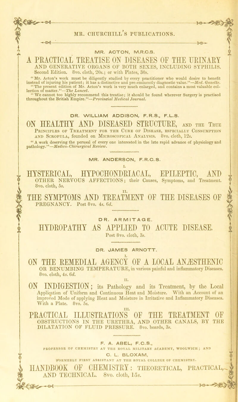 *©-*- mr. churchill’s publications. —©*— JO MR. ACTON, M.R.C.S. A PRACTICAL TREATISE ON DISEASES OE THE URINARY AND GENERATIVE ORGANS OF BOTH SEXES, INCLUDING SYPHILIS. Second Edition. 8vo. cloth, 20s.; or with Plates, 30s. “ Mr. Acton’s work must be diligently studied by every practitioner who would desire to benefit instead of injuring his patient; it has a distinctive and pre-eminently diagnostic value.”—Med. Gazette. “ The present edition of Mr. Acton’s work is very much enlarged, and contains a most valuable col- lection of matter.”—The Lancet. “ We cannot too highly recommend this treatise; it should be found wherever Surgery is practised throughout the British Empire.”—Provincial Medical Journal. DR. WILLIAM ADDISON, F. R.S., F.L.S. ON HEALTHY AND DISEASED STRUCTURE, and the True Principles of Treatment for the Cure of Disease, especially Consumption and Scrofula, founded on Microscopical Analysis. 8vo. cloth, 12s. “ A work deserving the perusal of every one interested in the larte rapid advance of physiology and pathology. ’ *—Medico-Chirurgical Review. MR. ANDERSON, F.R.C.S. HYSTERICAL, HYPOCHONDRIACAL, EPILEPTIC, AND OTHER NERVOUS AFFECTIONS; their Causes, Symptoms, and Treatment. 8vo. cloth, 5s. THE SYMPTOMS AND TREATMENT OF THE DISEASES OF PREGNANCY. Post 8vo. 4s. 6d. DR. ARMITAQE. HYDROPATHY AS APPLIED TO ACUTE DISEASE. Post 8vo. cloth, 3s. DR. JAMES ARNOTT. ON THE REMEDIAL AGENCY OF A LOCAL ANiESTHENIC OR BENUMBING TEMPERATURE, in various painful and inflammatory Diseases. 8vo. cloth, 4s. 6d. ii. ON INDIGESTION ; its Pathology and its Treatment, by the Local Application of Uniform and Continuous Heat and Moisture. With an Account of an improved Mode of applying Heat and Moisture in Irritative and Inflammatory Diseases. With a Plate. 8vo. 5s. hi. PRACTICAL ILLUSTRATIONS OF THE TREATMENT OF OBSTRUCTIONS IN THE URETHRA, AND OTHER CANALS, BY THE DILATATION OF FLUID PRESSURE. 8vo. hoards, 3s. F. A. ABEL, F.C.S., PROFESSOR OF CHEMISTRY AT THE ROYAL MILITARY ACADEMY, WOOLWICH; AND C. L. BLOXAM, FORMERLY FIRST ASSISTANT AT THE ROYAL COLLEGE OF CHEMISTRY. HANDBOOK OF CHEMISTRY: theoretical, practical, AND TECHNICAL. 8vo. cloth, 15a-. ~&t- -Fe-1