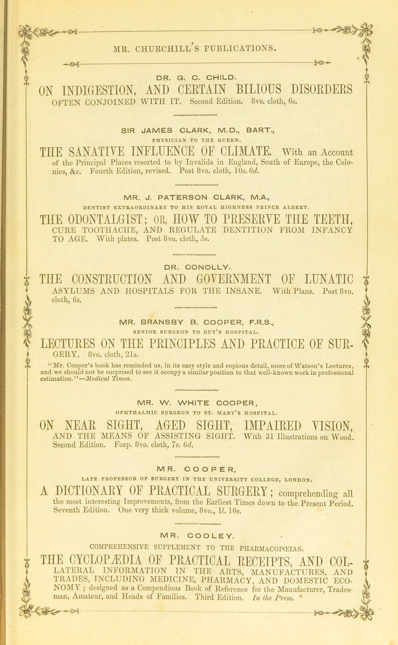 Je— mr. churciiill’s publications. -JO- DR. G. C. CHILD. ON INDIGESTION, AND CERTAIN BILIOUS DISORDERS OFTEN CONJOINED WITH IT. Second Edition. 8vo. cloth, G's. SIR JAMES CLARK, M.D., BART., PHYSICIAN TO THE QUEEN. THE SANATIYE INFLUENCE OE CLIMATE. With an Account of the Principal Places resorted to by Invalids in England, South of Europe, the Colo- nies, &c. Fourth Edition, revised. Post 8vo. cloth, 10s. Gel. MR. J. PATERSON CLARK, M.A., DENTIST EXTRAORDINARY TO HIS ROYAL HIGHNESS PRINCE ALBERT. THE 0D0NTALGIST; OR, nOW TO PRESERVE THE TEETH, CURE TOOTHACHE, AND REGULATE DENTITION FROM INFANCY TO AGE. With plates. Post 8vo. cloth, 5s. LJ 0 V DR. CONOLLY. THE CONSTRUCTION AND GOVERNMENT OF LUNATIC ASYLUMS AND HOSPITALS FOR THE INSANE. With Plans. Post 8vo. cloth, 6s. ww tmtMMWnw MR. BRANSBY B. COOPER, F.R.S., SENIOR SURGEON TO GUY’S HOSPITAL. LECTURES ON THE PRINCIPLES AND PRACTICE OF SUR- GERY. 8vo. cloth, 21s. “ Mr. Cooper’s Look lias reminded us, in its easy style and copious detail, more of Watson’s Lectures, and we should not be surprised to see it occupy a similar position to that well-known work in professional estimation.”—Medical Titties. MR. W. WHITE COOPER, OPHTHALMIC SURGEON TO ST. MARY’S HOSPITAL. ON NEAR SIGHT, AGED SIGHT, IMPAIRED VISION, AND THE MEANS OF ASSISTING SIGHT. With 31 Illustrations on Wood. Second Edition. Fcap. 8vo. cloth, 7s. Gel. MR. COOPER, LATE PROFESSOR OF SURGERY IN THE UNIVERSITY COLLEGE, LONDON. A DICTIONARY OF PRACTICAL SURGERY; comprehending all the most interesting Improvements, from the Earliest Times down to the Present Period. Seventh Edition. One very thick volume, 8vo., U. 10s. MR. COOLEY. COMPREHENSIVE SUPPLEMENT TO THE PHARMACOPCEIAS. 0 THE CYCLOPAEDIA OF PRACTICAL RECEIPTS, AND Col- lateral INFORMATION IN THE ARTS, MANUFACTURES, AND TRADES, INCLUDING MEDICINE, PHARMACY, AND DOMESTIC ECO- NOMY ; designed as a Compendious Book of Reference for the Manufacturer, Trades- man, Amateur, and Heads of Families. Third Edition. In the Press. *
