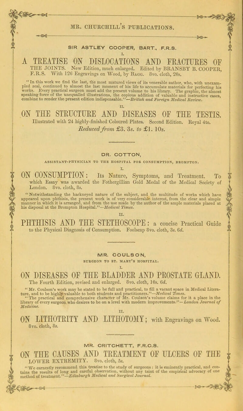 |-&E- -3«- SIR ASTLEY COOPER, BART., F.R.S. A TREATISE ON DISLOCATIONS AND FRACTURES OF THE JOINTS. New Edition, much enlarged. Edited by BRANSBY B. COOPER, F.R.S. With 126 Engravings on Wood, by Bagg. 8vo. cloth, 20s. “ In this work we find the last, the most matured views of its venerable author, who, with unexam- pled zeal, continued to almost the last moment of his life to accumulate materials for perfecting his works. Every practical surgeon must add the present volume to his library. The graphic, the almost speaking force of the unequalled illustrations, the copious addition of valuable and instructive cases, combine to render the present edition indispensable.”— British and Foreign Medical Review. ON THE STRUCTURE AND DISEASES OF THE TESTIS. Illustrated with 24 highly-finished Coloured Plates. Second Edition. Royal 4to. Reduced from £3. 3s. to £l. 10s. □ R. COTTON, ASSISTANT-PHYSICIAN TO THE HOSPITAL POK CONSUMPTION, BROMFTON. I. ON CONSUMPTION l Its Nature, Symptoms, and Treatment. To which Essay was awarded the Fothergillian Gold Medal of the Medical Society of London. 8vo. cloth, 8s. “Notwithstanding the hackneyed nature of the subject, and the multitude of works which have appeared upon phthisis, the present work is of very considerable interest, from the clear and simple manner in which it is arranged, and from the use made by the author of the ample materials placed at his disposal at the Brompton Hospital.”—Medical Times. II. PHTHISIS AND THE STETHOSCOPE: a concise Practical Guide to the Physical Diagnosis of Consumption. Foolscap 8vo. cloth, 3s. 6d. MR. COULSON, SURGEON TO ST. MARY’S HOSPITAL. ON DISEASES OF THE BLADDER AND PROSTATE GLAND. The Fourth Edition, revised and enlarged. 8vo. cloth, 10s. 6d. “ Mr. Coulson’s work may be stated to be full and practical, to fill a vacant space in Medical Litera- ture, and to be highly valuable to both students and practitioners.”—Medical Times. “ The practical and comprehensive character of Mr. Coulson’s volume claims for it a place in the library of every surgeon who desires to be on a level with modern improvements.”—London Journal of Medicine. ON LITHOTRITY 8vo. cloth, 8s. AND LITHOTOMY; with Engravings on Wood. MR. CRITCHETT, F.R.C.S. ON THE CAUSES AND TREATMENT 0E ULCERS OF THE LOWER EXTREMITY. 8vo. cloth, 5s. “We earnestly recommend this treatise to the study of surgeons : it is eminently practical, and con- tains the results of long and careful observation, without any taint of the empirical advocacy of one method of treatment .’’—Edinburgh Medical and Surgical Journal.