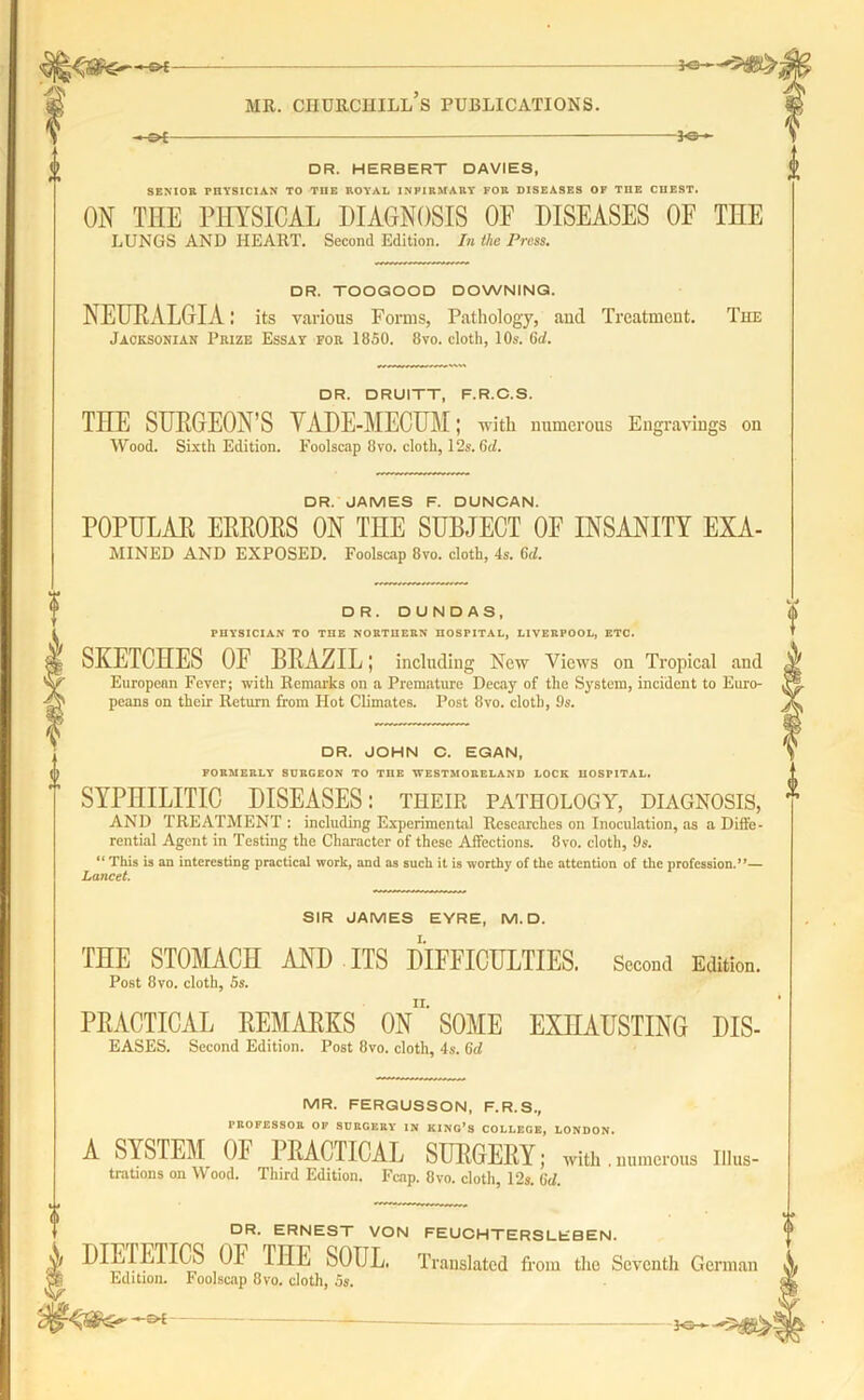 -&£- -J®- DR. HERBERT DAVIES, SENIOR PHYSICIAN TO THE ROYAL INPIRMARY FOR DISEASES OF THE CHEST. ON THE PHYSICAL DIAGNOSIS OF DISEASES OE THE LUNGS AND HEART. Second Edition. In the Press. DR. TOOGOOD DOWNING. NEURALGIA: its various Forms, Pathology, and Treatment. The Jacksonian Prize Essay for 1850. 8vo. cloth, 10s. 6<1. DR. DRUITT, F.R.C.S. THE SURGEOFS VADE-MECUM; with numerous Engravings on Wood. Sixth Edition. Foolscap 8vo. cloth, 12s. (id. DR. JAMES F. DUNCAN. POPULAR ERRORS ON THE SUBJECT OE INSANITY EXA- mined AND EXPOSED. Foolscap 8vo. cloth, 4s. 6d. DR. DUNDAS, PHYSICIAN TO THE NORTHERN HOSPITAL, LIVERPOOL, ETC. SKETCHES OF BRAZIL; including New Views on Tropical and European Fever; with Remarks on a Premature Decay of the System, incident to Euro- peans on their Return from Hot Climates. Post 8vo. cloth, 9s. DR. JOHN C. EGAN, FORMERLY SURGEON TO THE WESTMORELAND LOCK HOSPITAL. SYPHILITIC DISEASES: their pathology, diagnosis, AND TREATMENT : including Experimental Researches on Inoculation, as a Diffe- rential Agent in Testing the Character of these Affections. 8vo. cloth, 9s. “ This is an interesting practical work, and as such it is worthy of the attention of the profession.”— Lancet. « SIR JAMES EYRE, M. D. THE STOMACH AND ITS DIFFICULTIES. Second Edition. Post 8vo. cloth, 5s. PRACTICAL REMARKS 0n' SOME EXHAUSTING DIS- eases. Second Edition. Post 8vo. cloth, 4s. 6d MR. FERGUSSON, F.R.S., PROFESSOR OF SURGERY IN KING’S COLLEGE, LONDON. A SYSTEM OE PRACTICAL SURGERY; with.numerous illus- trations on Wood. Third Edition. Fcap. 8vo. cloth, 12s. (Id. DR. ERNEST VON FEUCHTERSLEBEN. DIETETICS OF THE SOUL. Translated from the Seventh German Edition. Foolscap 8vo. cloth, 5s. -£►£
