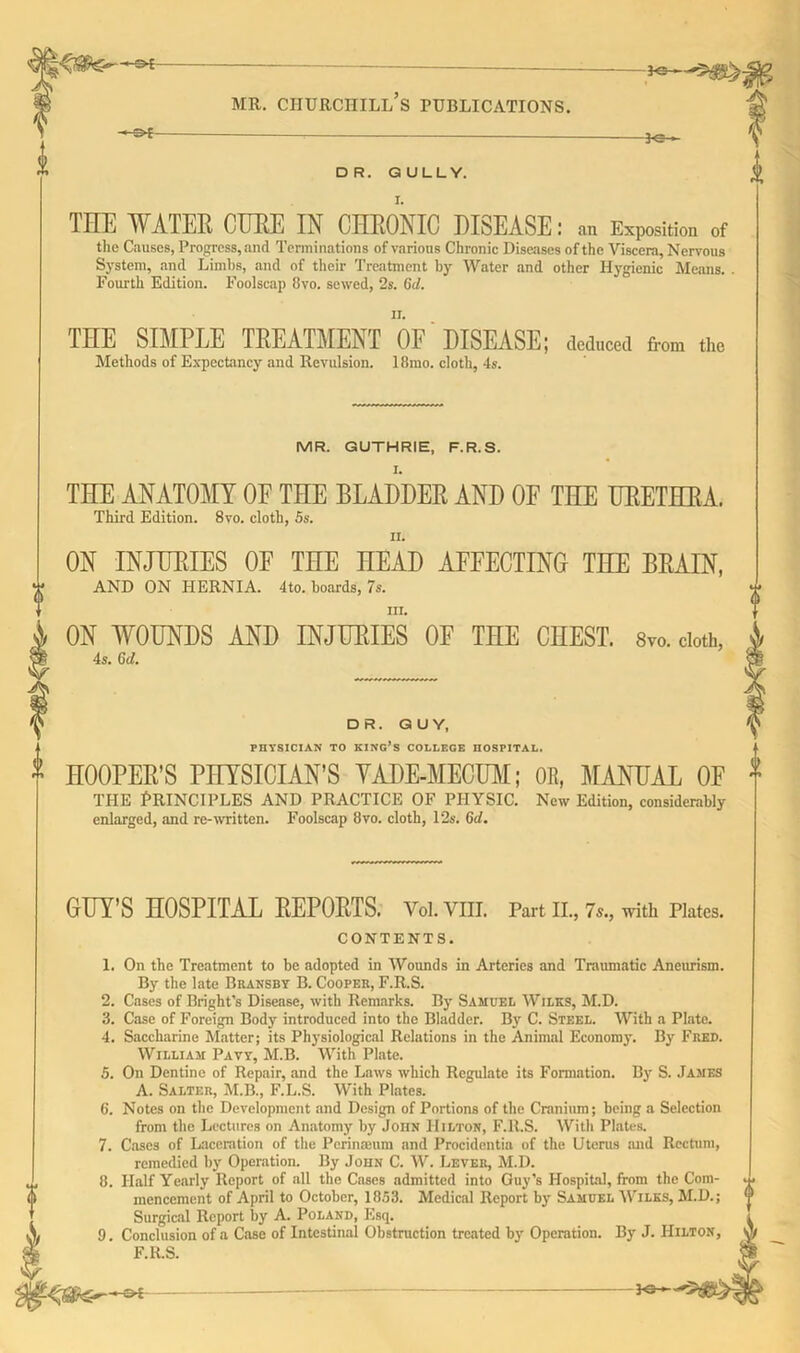 H3*- —S*- MR. CHURCHILL S PUBLICATIONS. 30 -3-c->- DR. GULLY. THE WATER CURE IN CHRONIC DISEASE: .m Exposition of the Causes, Progress, and Terminations of various Chronic Diseases of the Viscera, Nervous System, and Limbs, and of their Treatment by Water and other Hygienic Means. . Fourth Edition. Foolscap 8vo. sewed, 2s. Gd. THE SIMPLE TREATMENT OF DISEASE; deduced from the Methods of Expectancy and Revulsion. 18mo. cloth, 4s. MR. GUTHRIE, F.R.S. l. THE ANATOMY OF THE BLADDER AND OF THE URETHRA. Third Edition. 8vo. cloth, 5s. ii. ON INJURIES OF THE HEAD AFFECTING THE BRAIN, AND ON HERNIA. 4to. boards, 7s. III. ON WOUNDS AND INJURIES OE THE CHEST, s™. cloth, 4 4s. Gd. * HOOPER’S PHYSICIAN’S YADE-MECUM; OR, MANUAL OF f THE PRINCIPLES AND PRACTICE OF PHYSIC. New Edition, considerably enlarged, and re-written. Foolscap 8vo. cloth, 12s. Gd. DR. GUY, PHYSICIAN TO KING’S COLLEGE HOSPITAL. GUY’S HOSPITAL REPORTS. Vol.VIIL Part II., 7s., with Plates. CONTENTS. 1. On the Treatment to he adopted in Wounds in Arteries and Traumatic Aneurism. By the late Bransby B. Cooper, F.R.S. 2. Cases of Bright’s Disease, with Remarks. By Samuel Wilks, M.D. 3. Case of Foreign Body introduced into the Bladder. By C. Steel. With a Plate. 4. Saccharine Matter; its Physiological Relations in the Animal Economy. By Fred. William Pavy, M.B. With Plate. 5. On Dentine of Repair, and the Laws which Regulate its Formation. By S. James A. Salter, M.B., F.L.S. With Plates. 6. Notes on the Development and Design of Portions of the Cranium; being a Selection from the Lectures on Anatomy by John Hilton, F.R.S. Witli Plates. 7. Cases of Laceration of the Pcrinamm and Procidentia of the Uterus and Rectum, remedied by Operation. By John C. W. Lever, M.D. 8. Half Yearly Report of all the Cases admitted into Guy’s Hospital, from the Com- mencement of April to October, 1853. Medical Report by Samuel Wilks, M.D.; Surgical Report by A. Poland, Esq. 9. Conclusion of a Case of Intestinal Obstmction treated by Operation. By J. Hilton, F.R.S. -30