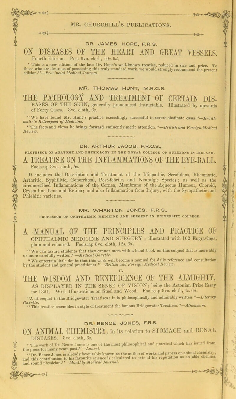 —-S>f— mr. churchill’s publications. ■&i -30-- DR. JAMES HOPE, F.R.S. Off DISEASES OE THE HEART AND GREAT VESSELS. Fourth Edition. Post 8vo. cloth, 1 Os. dd. “This is a new edition of the late Dr. Hope’s well-known treatise, reduced in size and price. To those who arc desirous of possessing this truly standard work, we would strongly recommend the present edition.”—Provincial Medical Journal. MR. THOMAS HUNT, M.R.C.S. THE PATHOLOGY AND TREATMENT OF CERTAIN dis- eases OF THE SKIN, generally pronounced Intractable. Illustrated by upwards of Forty Cases. 8vo. cloth, 6s. “ We have found Mr. Hunt’s practice exceedingly successful in severe obstinate cases.”—Braith- waite’s Retrospect of Medicine. “The facts and views he brings forward eminently merit attention.”—British and Foreign Medical Review. DR. ARTHUR JACOB, F.R.C.S., PROFESSOR OF ANATOMY AND PHYSIOLOGY IN THE ROYAL COLLEGE OF SURGEONS IN IRELAND. A TREATISE ON THE INFLAMMATIONS OE THE EYE-BALL. Foolscap 8vo. cloth, 5s. It includes the Description and Treatment of the Idiopathic, Scrofulous, Rheumatic, Arthritic, Syphilitic, Gonorrhoeal, Post-febrile, and Neuralgic Species ; as well as the circumscribed Inflammations of the Cornea, Membrane of the Aqueous Humour, Choroid, Crystalline Lens and Retina; and also Inflammation from Injur}-, with the Sympathetic and Phlebitic varieties. MR. WHARTON JONES, F.R.S., PROFESSOR OF OPHTHALMIC MEDICINE AND SURGERY IN UNIVERSITY COLLEGE. I. A MANUAL OF THE PRINCIPLES AND PRACTICE OF OPHTHALMIC MEDICINE AND SURGERY ; illustrated with 102 Engravings, plain and coloured. Foolscap 8vo. cloth, 12s. 6d. “ We can assure students that they cannot meet with a hand-book on this subject that is more ably or more carefully written.”—Medical Gazette. “ We entertain little doubt that this work will become a manual for daily reference and consultation by the student and general practitioner.”—British and Foreign Medical Review. THE WISDOM AND BENEFICENCE OF THE ALMIGHTY, AS DISPLAYED IN THE SENSE OF VISION; being the Actonian Prize Essay for 1851. With Illustrations on Steel and Wood. Foolscap 8vo. cloth, 4s. 6d. “A fit sequel to the Bridgewater Treatises: it is philosophically and admirably written.”—Literary “This treatise resembles in style of treatment the famous Bridgewater Treatises.”—Athenaum. DR. BENCE JONES, F.R.S. ON ANIMAL CHEMISTRY, iu its relation to STOMACH and RENAL DISEASES. 8vo. cloth, 6s. “The work of Dr. Bence Jones is one of the most philosophical and practical which has issued from the press for many years past.”—Lancet. “ I)r. Bence Jones is already favourably known as the author of works and papers on animal chemistry, and this contribution to his favourite science is calculated to extend his reputation as an able cnemist and sound physician.”—Monthly Medical Journal. —*©—- H=»-E