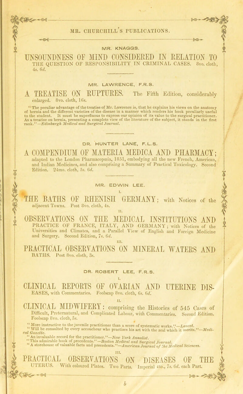 —e»f 3o - mr. churchill’s publications. —Of— — — 30—- MR. KNAGGS. UNSOUNDNESS OF MIND CONSIDERED IN RELATION TO THE QUESTION OF RESPONSIBILITY IN CRIMINAL CASES, fivo. cloth, 4s. 6 d. MR. LAWRENCE, F.R.S. A TREATISE ON RUPTURES. The Fifth Edition, considerably enlarged. 8vo. cloth, 16s. “ The peculiar advantage of the treatise of Mr. Lawrence is, that he explains his views on the anatomy of hernia and the different varieties of the disease in a manner which renders his book peculiarly useful to the student. It must be superfluous to express our opinion of its value to the surgical practitioner. As a treatise on hernia, presenting a complete view of the literature of the subject, it stands in the first rank.” —Edinburgh Medical and Surgical Journal. DR. HUNTER LANE, F.L.S. A COMPENDIUM OF MATERIA MEDICA AND PHARMACY; adapted to the London Pharmacopoeia, 1851, embodying all the new French, American, and Indian Medicines, and also comprising a Summary of Practical Toxicology. Second Edition. 24mo. cloth, 5s. 6d. MR. EDWIN LEE. %IE PATHS OF RHENISH GERMANY; with Notices of the adjacent Towns. Post 8vo. cloth, 4s. II. OBSERVATIONS ON THE MEDICAL INSTITUTIONS AND PRACTICE OF FRANCE, ITALY, AND GERMANY ; with Notices of the Universities and Climates, and a Parallel View of English and Foreign Medicine and Surgery. Second Edition, 7s. Gd. in. PRACTICAL OBSERVATIONS ON MINERAL WATERS AND BATHS. Post 8vo. cloth, 3s. DR. ROBERT LEE, F.R.S. CLINICAL REPORTS OF OVARIAN AND UTERINE DIS- EASES, with Commentaries. Foolscap fivo. cloth, Cs. lid. CLINICAL MIDWIFERY : comprising the Histories of 545 Cases of Difficult, Preternatural, and Complicated Labour, with Commentaries. Second Edition. Foolscap 8vo. cloth, 5s. “ More instructive to the juvenile practitioner than a score of systematic works.” Lancet. “ Will be consulted by every accoucheur who practises his art with the zeal which it merits.”—Medi- cal Gazette. “ An invaluable record for the practitioner.”—New York Annalist. “This admirable book of precedents.”-Boston Medical and Surgical Journal. “ A storehouse of valuable facts and precedents.”—American Journal of the Medical Sciences. III. PRACTICAL OBSERVATIONS ON DISEASES OF THE UI EliUS. With coloured Plates. Two Parts. Imperial 4to., 7s. 6d. each Part.