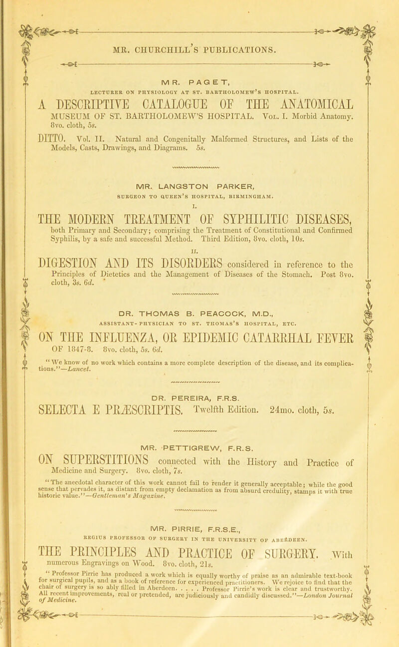5^ MR. CHURCHILL S PUBLICATIONS. 3-S- M R. PAQET, LECTURER ON PHYSIOLOGY AT ST. BARTHOLOMEW’S HOSPITAL. A DESCRIPTIVE CATALOGUE OF THE ANATOMICAL MUSEUM OF ST. BARTHOLOMEW’S HOSPITAL. Voi.. I. Morbid Anatomy. 8vo. cloth, 5s. DITTO. Vol. II. Natural and Congenitally Malformed Structures, and Lists of the Models, Casts, Drawings, and Diagrams. Ss. WWMMVWtMMHW MR. LANGSTON PARKER, SURGEON TO QUEEN’S HOSPITAL, BIRMINGHAM. I. THE MODERN TREATMENT OF SYPHILITIC DISEASES, both Primary and Secondary; comprising the Treatment of Constitutional and Confirmed Syphilis, by a safe and successful Method. Third Edition, ilvo. cloth, 10s. n. DIGESTION AND ITS DISORDERS considered in reference to the Principles of Dietetics and the Management of Diseases of the Stomach. Post 8vo. cloth, 3s. 6d. DR. THOMAS B. PEACOCK. M.D., ASSISTANT- PHYSICIAN TO ST. THOMAS’S HOSPITAL, ETC. ON THE INFLUENZA, OR EPIDEMIC CATARRHAL EEYER OF 1847-8. 8vo. cloth, 5s. Gd. “ We know of no work which contains a more complete description of the disease, and its complica- tions.”—Lancet. DR PEREIRA PRS SELECTA E PRiESCRIPTIS. Twelfth Edition. 24mo. cloth, 5s. MR. PETTIGREW, F.R.S. ON SUPERSTITIONS connected with the History and Practice of Medicine and Surgery. 8vo. cloth, 7s. “ The anecdotal character of this work cannot fail to render it generally acceptable; while the good sense that pervades it, as distant from empty declamation as from absurd credulity, stamps it with true historic value.”—Gentleman's Magazine. * MR. PIRRIE, F.R.S.E., REGIUS PROFESSOR OP SURGERY IN TDK UNIVERSITY OP ABERDEEN. THE PRINCIPLES AND PRACTICE 0E SURGERY. .With numerous Engravings on Wood. Ovo. cloth, 21a*. Professor Pirrie has produced a work which is equally worthy of praise as an admirable text-book tor surgical pupils, and as a book of reference for experienced practitioners. We rejoice to find that the chair ot surgery is so ably filled in Aberdeen Professor Pirric’s work is clear and trustworthy. A]r,*!cc,u.n!: lmProvenicnts, real or pretended, are judiciously and candidly discussed.”—London Journal of Medicine.