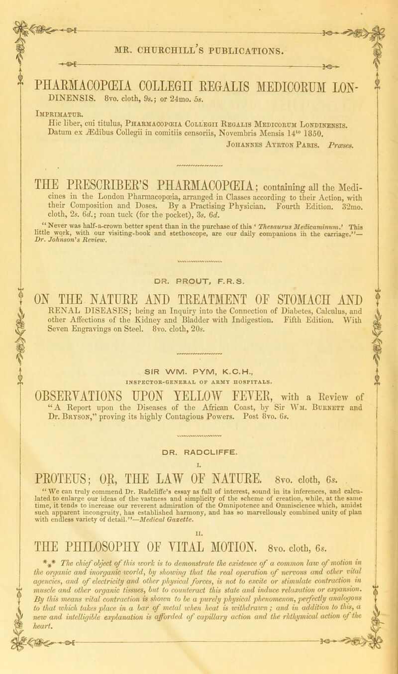 ' ot — PHARMACOPEIA COLLEGII REGALIS MEDICORUM LON- DINENSIS. 8vo. cloth, 9s.; or 24mo. 5s. Imprimatur. Hie liber, cui titulus, Pharmacopeia Colleoii Regalis Medioorum Londinensis. Datum ex vEdibus Collegii in comitiis censoriis, Novembris Mensis 1410 1850. Johannes Ayrton Paris. Pram. TIIE I LESCRIBER S PHARMACOPEIA; containing all the Medi- cines in the London Pharmacopoeia, arranged in Classes according to their Action, with their Composition and Doses. By a Practising Physician. Fourth Edition. 32mo. cloth, 2s. iid.; roan tuck (for the pocket), 3s. 6d. “ Never was half-a-crown better spent than in the purchase of this ‘ Thesaurus Medicaminum.’ This little work, with our visiting-book and stethoscope, are our daily companions in the carriage.”— Dr. Johnson’s Review. DR. PROUT, F.R.S. ON THE NATURE AND TREATMENT OF STOMACH AND RENAL DISEASES; being an Inquiry into the Connection of Diabetes, Calculus, and other Affections of the Kidney and Bladder with Indigestion. Fifth Edition. With Seven Engravings on Steel. 8vo. cloth, 20s. SIR WM. PYM, K.C.H., INSPECTOR-GENERAL OF ARMY HOSPITALS. OBSERVATIONS UPON YELLOW FEYER, with a Review of “ A Report upon the Diseases of the African Coast, by Sir Wm. Burnett and Dr. Bryson,” proving its highly Contagious Powers. Post 8vo. 6s. DR. RADCLIFFE. I. PROTEUS; OR, THE LAW OF NATURE. 8vo. cloth, 6,. “YVe can truly commend Dr. Uadcliffe’s essay as full of interest, sound in its inferences, and calcu- lated to enlarge our ideas of the vastness and simplicity of the scheme of creation, while, at the same time, it tends to increase our reverent admiration of the Omnipotence and Omniscience which, amidst such apparent incongruity, has established harmony, and has so marvellously combined unity of plan with endless variety of detail.”—Medical Gazette. TIIE PHILOSOPHY 0E VITAL MOTION. 8vo. doth, 6,. *»* The chief object of this icork is to demonstrate the existence of a common law of motion in the organic and inorganic icorUl, by showing that the real operation of nervous and other vital agencies, and of electricity and other physical forces, is not to excite or stimulate contraction in muscle and other organic tissues, but to counteract this state and induce relaxation or expansion. By this means vital contraction is shown to be a purely physical phenomenon, perfectly analogous to that which takes place in a bar of metal when heat is withdrawn; and in addition to this, a new and intelligible explanation is afforded of cupillary action and the rhthymical action of the heart.