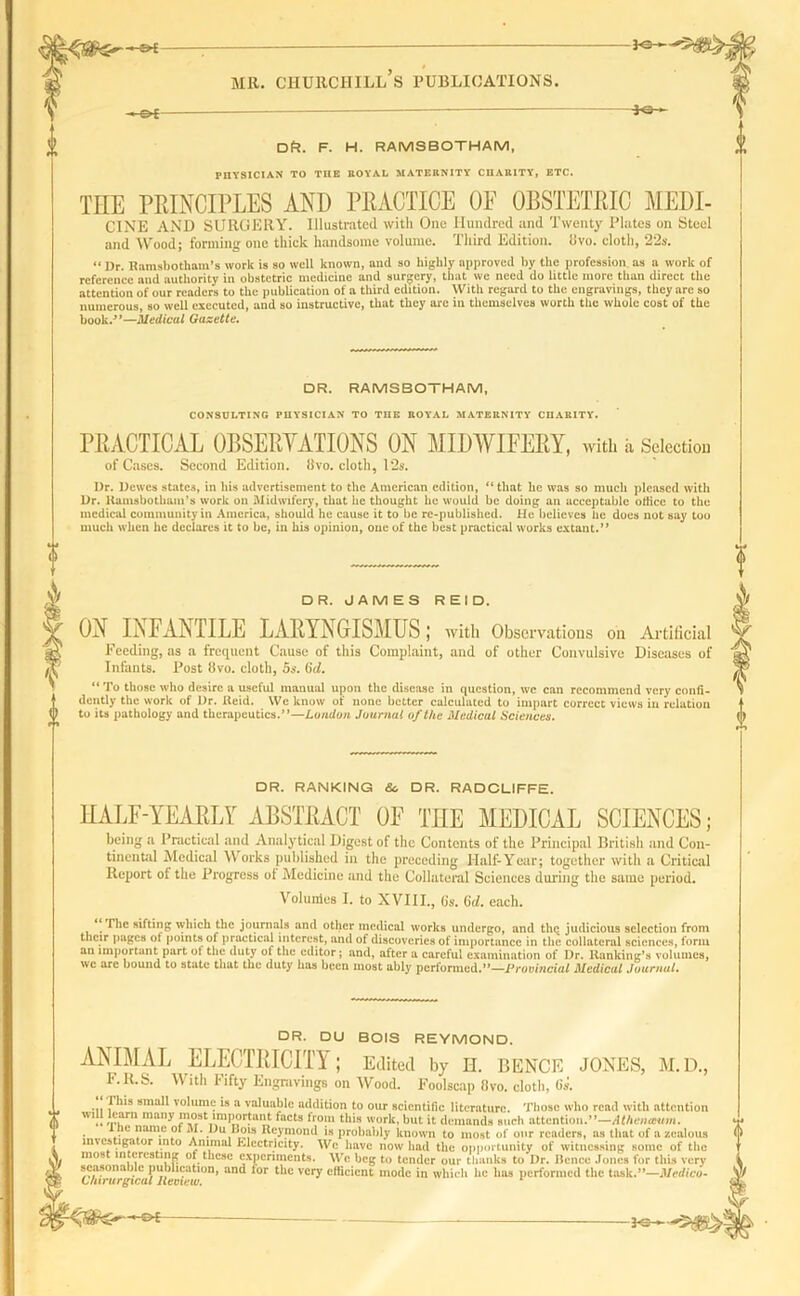 - OE — — 30-- DPl. f. h. ramsbotham, PHYSICIAN TO THE ROY'AL MATERNITY CHARITY, ETC. THE PRINCIPLES AND PRACTICE OF OBSTETRIC MEDI- CINE AND SURGERY. Illustrated with One Hundred and Twenty Plates on Steel and Wood; forming one thick handsome volume. Third Edition, livo. cloth, 22s. “ Dr. Ramsbotham’s work is so well known, and so highly approved by the profession, as a work of reference and authority in obstetric medicine and surgery, that we need do little more than direct the attention of our readers to the publication of a third edition. With regard to the engravings, they are so numerous, so well executed, and so instructive, that they are in themselves worth the whole cost of the book/’—Medical Gazette. DR. RAMSBOTHAM, CONSULTING PHYSICIAN TO THE ROYAL MATERNITY CHARITY. PRACTICAL OBSERVATIONS ON MIDWIFERY, with a Selection of Cases. Second Edition, Hvo. cloth, 12s. I)r. Dcwcs states, in his advertisement to the American edition, “ that he was so much pleased with Dr. Kamsbotham’s work on Midwifery, that lie thought lie would be doing an acceptable office to the medical community in America, should he cause it to be re-published. He believes he does not say too much when he declares it to be, in his opinion, one of the best practical works extant.” DR. JAMES REID. ON IjSPANTILE LARYNGISMUS; with Observations on Artificial Feeding, as a frequent Cause of this Complaint, and of other Convulsive Diseases of Infants. Post livo. cloth, 5s. (id. “ To those who desire a useful manual upon the disease in question, we can recommend very confi- dently the work of Dr. Reid. We know of none better calculated to impart correct views in relation to its pathology and therapeutics.”—London Journal of the Medical Sciences. DR. RANKING So DR. RADCLIFFE. HALF-YEARLY ABSTRACT OF THE MEDICAL SCIENCES; being a Practical and Analytical Digest of the Contents of the Principal British and Con- tinental Medical Works published in the preceding Half-Year; together with a Critical Report of the Progress of Medicine and the Collateral Sciences during the same period. Volumes I. to XVIII., O’s. 6cZ. each. The sifting which the journals and other medical works undergo, and thq judicious selection from tlicir pages of points of practical interest, and of discoveries of importance in the collateral sciences, form an important part ot the duty of the editor; and, alter a careful examination of Dr. Ranking’s volumes, vve are bound to state that the duty has been most ably performed.”—Provincial Medical Journal. DR. DU BOIS REYMOND. ANIMAL ELECTRICITY; Edited by n. BENCE JONES, M.D., F.R.S. With Fifty Engravings on Wood. Foolscap 8vo. cloth, (is. 1 his small volume is a valuable addition to our scientific literature. Those who read with attention W1;l ,p,arn many J1l0rst11vmH?r.tai},t ^acts lro!u this work, but it demands such attention.”—Athenaum. . * IC ”am.e°t M* Du Bow Reymond is probably known to most of our readers, as that of a zealous s iga or into Animal Electricity. We have now had the opportunity of witnessing some of the most interesting ot these experiments. We beg to tender our thanks to Dr. Hence Jones for this very seasonable publication, and lor the very efficient mode in which he has performed the task.”—Medico- Chirurgical Review. 1