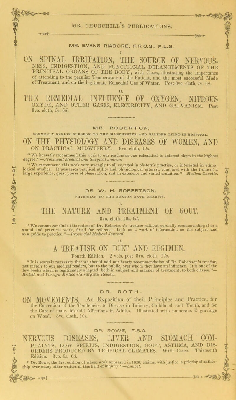 -ecf mr. churchill’s publications. MR. EVANS RIADORE, F.R.C.S., F.L.S. ON SPINAL IMITATION, THE SOURCE OF NERYOUS- NESS, INDIGESTION, AND FUNCTIONAL DERANGEMENTS OF THE PRINCIPAL ORGANS OF THE BODY; with Cases, illustrating the Importance of attending to the peculiar Temperature of the Patient, and the most successful Mode of Treatment, and on the legitimate Remedial Use of Water. Post 8vo. cloth, 5s. Gd. THE REMEDIAL INFLUENCE OF OXYGEN, NITROUS OXYDE, AND OTHER GASES, ELECTRICITY, AND GALVANISM. Post 8vo. cloth, 5s. Gil. MR. ROBERTON, FORMERLY' SENIOR SURGEON TO THE MANCHESTER AND SALFORD LYING-IN HOSPITAL. ON THE PHYSIOLOGY AND DISEASES OF WOMEN, AND ON PRACTICAL MIDWIFERY. 8vo. cloth, 12s. “ We honestly recommend this work to our readers as one calculated to interest them m the highest degree.”—Provincial Medical and Surgical Journal. “ We recommend this work very strongly to all engaged in obstetric practice, or interested in ethno- logical studies. It possesses practical utility and physiological interest, combined with the fruits of a large experience, great power of observation, and an extensive and varied erudition.”—Medical Gazette. DR. W. H. ROBERTSON, PHYSICIAN TO THE BUXTON BATH CHARITY. THE NATURE AND TREATMENT 8vo. cloth, 1 Os. 6d. OF GOUT. “ We cannot conclude this notice of Dr. Robertson’s treatise without cordially recommending it as a sound and practical work, fitted for reference, both as a work of information on the subject and as a guide to practice.”—Provincial Medical Journal. A TREATISE ON DIET AND REGIMEN. Fourth Edition. 2 vols. post 8vo. cloth, 12s. “ It is scarcely necessary that we should add our hearty recommendation of Dr. Robertson’s treatise, not merely to our medical readers, but to t.he public, over whom they have an influence. It is one of the few hooks which is legitimately adapted, both in subject and manner of treatment, to both classes.”— British and Foreign Medico-Chirurgical Review. D R . ROTH. ON MOVEMENTS. An Exposition of their Principles and Practice, for the Correction of the Tendencies to Disease in Infancy, Childhood, and Youth, and for the Cure of many Morbid Affections in Adults. Illustrated with numerous Engravings on Wood. 8vo. cloth, 10s. DR. ROWE, F.S.A. NERVOUS DISEASES, LIVER AND STOMACH C0M- PLAINTS, LOW SPIRITS. INDIGESTION, GOUT, ASTHMA, AND DIS- ORDERS PRODUCED BY TROPICAL CLIMATES. With Cases. Thirteenth Edition. 8vo. 5s. Gd. 4< Dr. Rowe, the first edition of whose work appeared in 1820, claims, with justice, a priority of author- ship over many other writers in this field of inquiry.’*—Lancet. HEcT