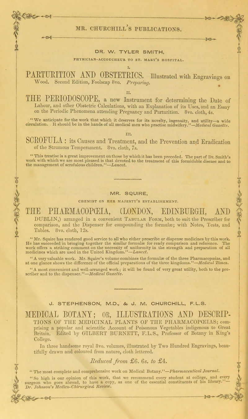 -©* MR. CHURCHILL S PUBLICATIONS. i -?>£ -Jo- DR. W. TYLER SMITH. PHYSICIAN-ACCODCHEVR TO ST. MAKV’s HOSPITAL. PARTURITION AN D 0BSTE1RICS. Illustrated with Engravings on Wood. Second Edition, Foolscap 8vo. Preparing. II. TIIE PERIOPOSCOPE, a new Instrument for determining the Date of Labour, and other Obstetric Calculations, with an Explanation of its Uses, and an Essay on the Periodic Phenomena attending Pregnancy and Parturition. 8vo. cloth, 4s. “ We anticipate for the work that which it deserves for its novelty, ingenuity, and utility—a wide circulation. It should be in the hands of all medical men who practise midwifery.”—Medical Gazette. III. SCROFULA : its Causes and Treatment, and the Prevention and Eradication of the Strumous Temperament. 8vo. cloth, 7s. “ This treatise is a great improvement on those by which it has been preceded. The part of Dr. Smith’s work with which wc arc most pleased is that devoted to the treatment of this formidable disease and to the management of scrofulous children.**—Lancet. vmiMHwuwwwi MR. SQUIRE, CHEMIST ON HER MAJESTY’S ESTABLISHMENT. TIIE PHARMACOPEIA, (LONDON, EDINBURGH, AND DUBLIN,) arranged in a convenient Tabui.au Form, both to suit the Prescriber for comparison, and the Dispenser for compounding the formulas; with Notes, Tests, and Tables. 8vo. cloth, 12s. “ Mr. Squire has rendered good service to all who either prescribe or dispense medicines by this work. He has succeeded in bringing together the similar formula; for ready comparison and reference. The work offers a striking comment on the necessity of uniformity in the strength and preparation of all medicines which are used in the United Kingdom.”—Lancet. “ A very valuable work. Mr. Squire’s volume combines the formulae of the three Pharmacopoeias, and at one glance shows the difference of the official preparations of the three kingdoms.”—Medical Times. “A most convenient and well-arranged work; it will be found of very great utUity, both to the pre- scriber and to the dispenser.”—Medical Gazette. <J. STEPHENSON, M.D., &. J. M. CHURCHILL, F.L.S. MEDICAL BOTANY; OR, ILLUSTRATIONS AND DESCRIP- TIONS OF THE MEDICINAL PLANTS OF THE PHARMACOPOEIAS; com- prising a popular and scientific Account of Poisonous Vegetables indigenous to Great Britain. Edited by GILBERT BURNETT, F.L.S., Professor of Botany in King’s College. In three handsome royal 8vo. volumes, illustrated by Two Hundred Engravings, beau- tifully drawn and coloured from nature, cloth lettered. Reduced from £G. 6s. to £4. ‘ The most complete and comprehensive work on Medical Botany.”—Pharmaceutical Journal. 0 “So high is our opinion of this work, that wc recommend every student at college, and every S. surgeon who goes abroad, to have a copy, as one of the essential constituents of his library.”— .l Vr. Johnson’s Medico-Chirurgicul Review.
