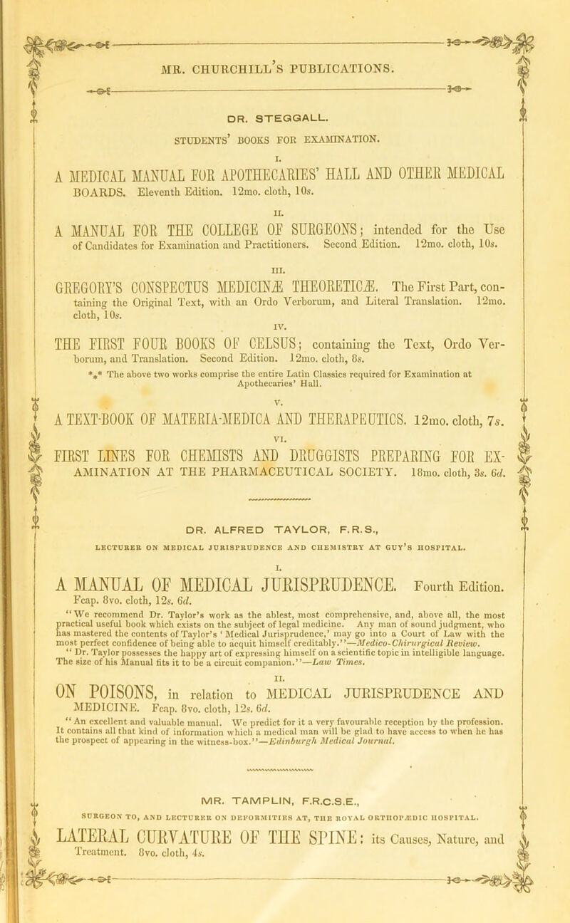 -&£ • mi. chuhchill’s publications. -*s- DR. STEGGALL. STUDENTS’ BOOKS FOR EXAMINATION. A MEDICAL MANUAL EUR APOTHECARIES’ HALL AND OTHER MEDICAL BOARDS. Eleventh Edition. 12mo. cloth, 10s. A MANUAL FOR THE COLLEGE OF SURGEONS; intended for the Use of Candidates for Examination and Practitioners. Second Edition. 12mo. cloth, 10s. in. GREGORY’S CONSPECTUS MEDICINE THEORETICS. The First Part, con- taining the Original Text, with an Ordo Verboriun, and Literal Translation. 12mo. cloth, 10s. IV. THE FIRST FOUR BOOKS OF CELSUS; containing the Text, Ordo Ver- borum, and Translation. Second Edition. 12mo. cloth, 86’. *** The above two works comprise the entire Latin Classics required for Examination at Apothecaries’ Hall. V. A TEXT-BOOK OF MATERIA-MEDICA AND THERAPEUTICS. l2mo. cloth, 7s. VI. FIRST LINES FOR CHEMISTS AND DRUGGISTS PREPARING FOR Ex- amination AT THE PHARMACEUTICAL SOCIETY, lfirno. cloth, 3s. Gd. DR. ALFRED TAYLOR. F.R.S., LECTURER ON MEDICAL JURISPRUDENCE AND CHEMISTRY AT GUY’S HOSPITAL. A MANUAL OF MEDICAL JURISPRUDENCE. Fourth Edition. Fcap. 8vo. cloth, 12s. 6d. “We recommend Dr. Taylor’s work as the ablest, most comprehensive, and, above all, the most E radical useful book which exists on the subject of legal medicine. Any man of sound judgment, who as mastered the contents of Taylor’s ‘ Medical Jurisprudence,’ may go into a Court of Law with the most perfect confidence of being able to acquit himself creditably.”—Medico-Chirurgical Review. “ Dr. Taylor possesses the happy art of expressing himself on a scientific topic in intelligible language. The size of his Manual fits it to be a circuit companion.”—Law Times. II. ON POISONS, in relation to MEDICAL JURISPRUDENCE AND MEDICINE. Fcap. 8vo. cloth, 12s. Gd. “ An excellent and valuable manual. We predict for it a very favourable reception by the profession. It contains all that kind of information which a medical man will be glad to have access to when he has the prospect of appearing in the witness-box.”—Edinburgh Medical Journal. MR. TAMPLIN, F.R.C.S.E., SURGEON TO, AND LECTURER ON DEFORMITIES AT, TIIE ROYAL ORTHOPEDIC HOSPITAL. LATERAL CURVATURE OF THE SPINE: its Causes, Nature, and Treatment. 8vo. cloth, 4s.