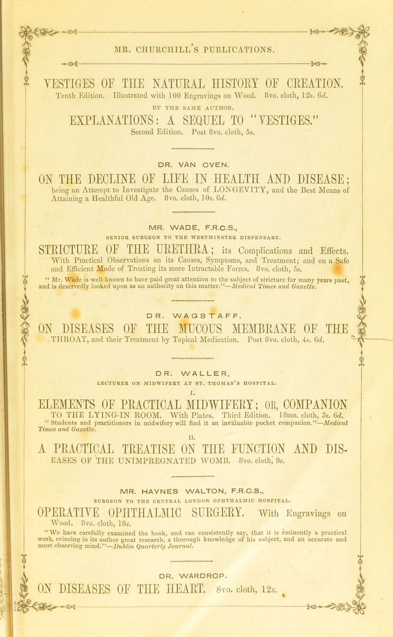 YESTIGES OF TIIE NATURAL HISTORY OF CREATION. * Tenth Edition. Illustrated with 100 Engravings on Wood. 8Vo. cloth, 12s. 6d. BY THE SAME AUTHOR. EXPLANATIONS: A SEQUEL TO “YESTIGES.” Second Edition. Post 8vo. cloth, 5s. DR. VAN OVEN. ON THE DECLINE OF LIFE IN HEALTH AND DISEASE; being an Attempt to Investigate the Causes of LONGEVITY, and the Best Means of Attaining a Healthful Old Age. 8vo. cloth, 10s. Go!. MR. WADE, F.R.C.S., SENIOR SURGEON TO THE WESTMINSTER DISPENSARY. STRICTURE OF THE URETHRA; its Complications and Effects. With Practical Observations on its Causes, Symptoms, and Treatment; and on a Safe and Efficient Mode of Treating its more Intractable Forms. 8vo. cloth, 5s. “ Mr. Wade is well known to have paid great attention to the subject of stricture for many years past, (( and is deservedly looked upon as an authority on this matter.”—Medical Times and Gazette. DR. WAGSTAFF. ON DISEASES OF THE MUCOUS MEMBRANE OF THE THROAT, and their Treatment by Topical Medication. Post 8vo. cloth, 4s. Gd. r ■» DR. WALLER, LECTURER ON MIDWIFERY AT ST. THOMAS’S HOSPITAL. ELEMENTS OF PRACTICAL MIDWIFERY; OB, COMPANION TO THE LYING-IN ROOM. With Plates. Third Edition. 18mo. cloth, 3s. 6d. “ Students and practitioners in midwifery will find it an invaluable pocket companion.”—Medical Times and Gazette. A PRACTICAL TREATISE ON TIIE FUNCTION AND DIS- eases OF THE UN IMPREGNATED WOMB. 8vo. cloth; 9s. MR. HAYNES WALTON, F.R.C.S., SURGEON TO TIIE CENTRAL LONDON OPHTHALMIC HOSPITAL. OPERATIVE OPHTHALMIC SURGERY. With Engravings on Wood. 8vo. cloth, 18s. “ We have carefully examined the hook, and can consistently say, that it is eminently a practical work, evincing in its author great research, a thorough knowledge of his subject, and an accurate and most observing mind.”—Dublin Quarterly Journal. DR. WARDROP. DISEASES OF THE HEART. Svo. doth, 12..