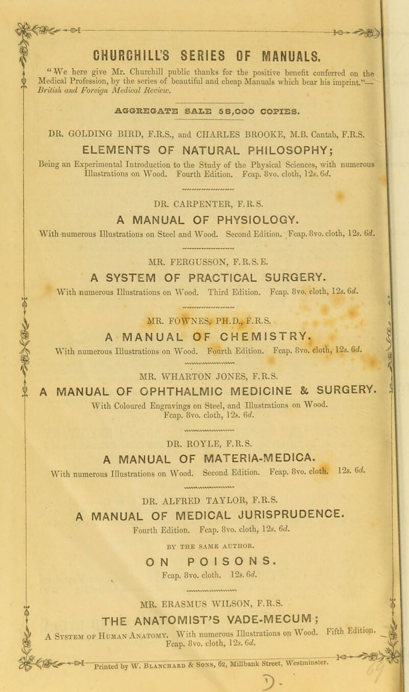 • —e-E CHURCHILL’S SERIES OF MANUALS. “ We here give Mr. Churchill public thanks for the positive benefit conferred on the Medical Profession, by the series of beautiful and cheap Manuals which bear his imprint.” British and Forciyn Medical Review. AGGREGATE SALE 5 8,000 COPIES. DR. GOLDING BIRD, F.R.S., and CHARLES BROOKE, M.B. Cantab, F.R.S. ELEMENTS OF NATURAL PHILOSOPHY; Being an Experimental Introduction to the Study of the Physical Sciences, with numerous Illustrations on Wood. Fourth Edition. Fcap. 8vo. cloth, 12s. Gd. DR. CARPENTER, F.R.S. A MANUAL OF PHYSIOLOGY. With numerous Illustrations on Steel and Wood. Second Edition. Fcap. 8vo. cloth, 12s. Gd. MR. FERGUSSON, F.R.S.E. A SYSTEM OF PRACTICAL SURGERY. With numerous Illustrations on Wood. Third Edition. Fcap. 8vo. cloth, 12s. Gd. MR. FOWNES,-PH.D., F.R.S. A MANUAL OF CHEMISTRY. With numerous Illustrations on Wood. Fourth Edition. Fcap. 8vo. cloth, 12s. Gd. MR. WHARTON JONES, F.R.S. t A MANUAL OF OPHTHALMIC MEDICINE &, SURGERY. With Coloured Engravings on Steel, and Illustrations on Wood. Fcap. 8vo. cloth, 12s. Gd. DR. ROYLE, F.R.S. A MANUAL OF MATERIA-MEDICA. With numerous Illustrations on Wood. Second Edition. Fcap. 8vo. cloth. 12s. Gd. DR. ALFRED TAYLOR, F.R.S. A MANUAL OF MEDICAL JURISPRUDENCE. Fourth Edition. Fcap. 8vo. cloth, 12s. Gd. BY THE SAME AUTHOR. ON POISONS. Fcap. 8vo. cloth. 12s. Gd. MR. ERASMUS WILSON, F.R.S. THE ANATOMIST’S VADE-MECUM; A System of Human Anatomy. With numerous Illustrations on Wood. Fifth Edition. Fcap. 8vo. cloth, 12s. Gd. - C>£- Printcd by W. Blanchard & Sons, 62, MUlbank Street, Westminster. b>- ’ -*®—-