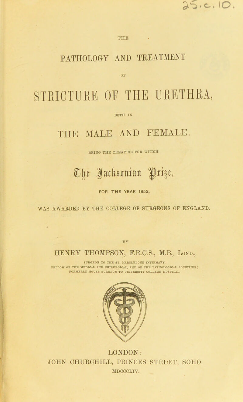 PATHOLOGY AND TREATMENT OP STRICTURE OF THE URETHRA, both in THE MALE AND FEMALE. BEING THE TREATISE FOR WHICH ®)je JMsoimtit |Jri FOR THE YEAR 1852, WAS AWARDED BY THE COLLEGE OF SURGEONS OF ENGLAND. BY HENRY THOMPSON, F.R.C.S., M.B., Lond., SURGEON TO TIIE ST. MARYLEUONE INFIRMARY ] FELLOW OF TIIE MEDICAL AND CHIRURGICAL, AND OF THE PATHOLOGICAL SOCIETIES ; FORMERLY IIOUSE SURGEON TO UNIVERSITY COLLEGE HOSPITAL. LONDON: JOHN CHURCHILL, PRINCES STREET, SOHO. MDCCCLIV.