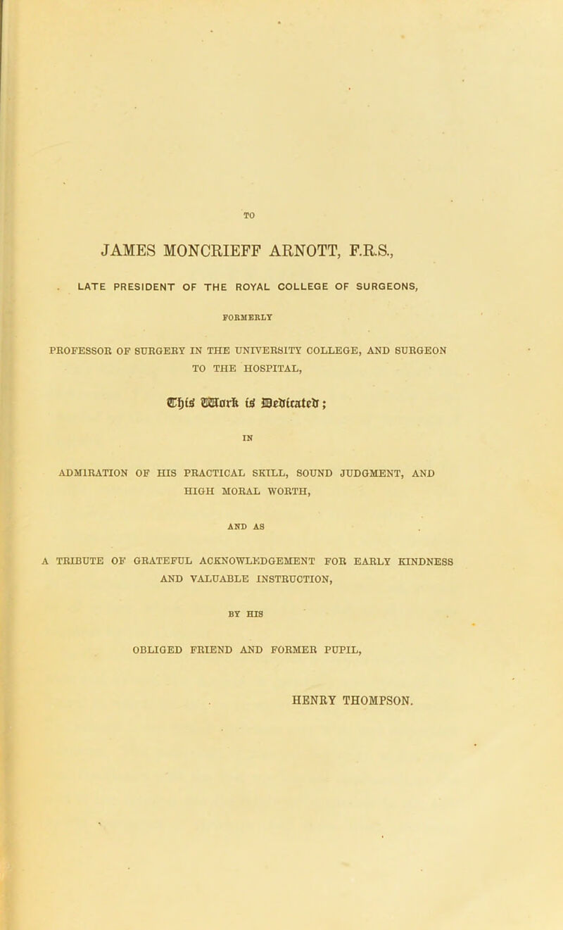 TO JAMES MONCRIEFF ARNOTT, F.R.S., LATE PRESIDENT OF THE ROYAL COLLEGE OF SURGEONS, FORMERLY PROFESSOR OF SURGERY IN THE UNIVERSITY COLLEGE, AND SURGEON TO THE HOSPITAL, SEfjte ©Kadi (jS MJdriratefc; IN ADMIRATION OF HIS PRACTICAL SKILL, SOUND JUDGMENT, AND HIGH MORAL WORTH, AND AS A TRIBUTE OF GRATEFUL ACKNOWLEDGEMENT FOR EARLY KINDNESS AND VALUABLE INSTRUCTION, BY HIS OBLIGED FRIEND AND FORMER PUPIL, HENRY THOMPSON