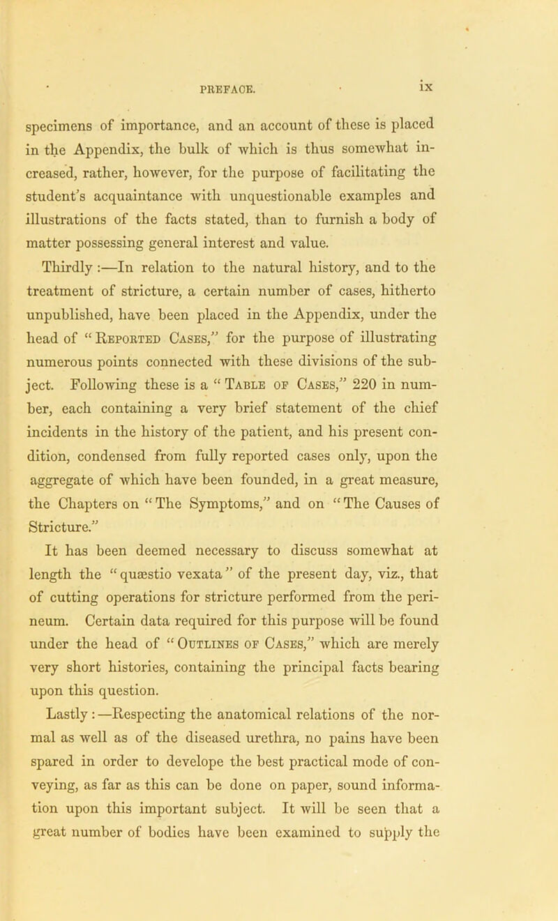 specimens of importance, and an account of these is placed in the Appendix, the bulk of which is thus somewhat in- creased, rather, however, for the purpose of facilitating the student’s acquaintance with unquestionable examples and illustrations of the facts stated, than to furnish a body of matter possessing general interest and value. Thirdly :—In relation to the natural history, and to the treatment of stricture, a certain number of cases, hitherto unpublished, have been placed in the Appendix, under the head of “ Reported Cases,” for the purpose of illustrating numerous points connected with these divisions of the sub- ject. Following these is a “ Table of Cases,” 220 in num- ber, each containing a very brief statement of the chief incidents in the history of the patient, and his present con- dition, condensed from fully reported cases only, upon the aggregate of which have been founded, in a great measure, the Chapters on “ The Symptoms,” and on “ The Causes of Stricture.” It has been deemed necessary to discuss somewhat at length the “ quzestio vexata ” of the present day, viz., that of cutting operations for stricture performed from the peri- neum. Certain data required for this purpose will be found under the head of “ Outlines of Cases,” which are merely very short histories, containing the principal facts bearing upon this question. Lastly : —Respecting the anatomical relations of the nor- mal as well as of the diseased urethra, no pains have been spared in order to develope the best practical mode of con- veying, as far as this can be done on paper, sound informa- tion upon this important subject. It will be seen that a great number of bodies have been examined to supply the