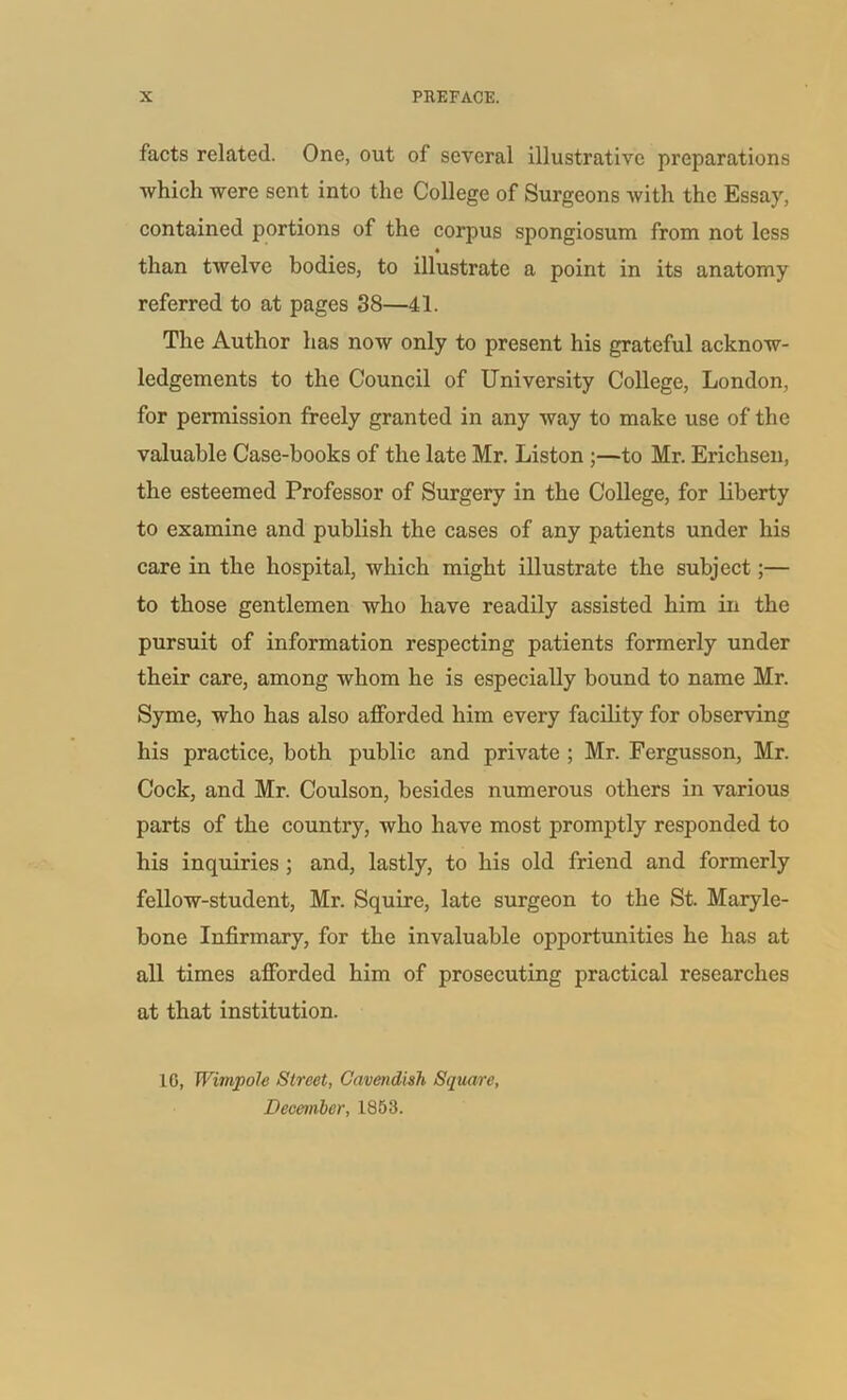 facts related. One, out of several illustrative preparations which were sent into the College of Surgeons with the Essay, contained portions of the corpus spongiosum from not less than twelve bodies, to illustrate a point in its anatomy referred to at pages 38—41. The Author has now only to present his grateful acknow- ledgements to the Council of University College, London, for permission freely granted in any way to make use of the valuable Case-books of the late Mr. Liston ;—to Mr. Erichsen, the esteemed Professor of Surgery in the College, for liberty to examine and publish the cases of any patients under his care in the hospital, which might illustrate the subject;— to those gentlemen who have readily assisted him in the pursuit of information respecting patients formerly under their care, among whom he is especially bound to name Mr. Syme, who has also afforded him every facility for observing his practice, both public and private ; Mr. Fergusson, Mr. Cock, and Mr. Coulson, besides numerous others in various parts of the country, who have most promptly responded to his inquiries ; and, lastly, to his old friend and formerly fellow-student, Mr. Squire, late surgeon to the St. Maryle- bone Infirmary, for the invaluable opportunities he has at all times afforded him of prosecuting practical researches at that institution. 10, TVimpole Street, Cavendish Square, December, 1853.