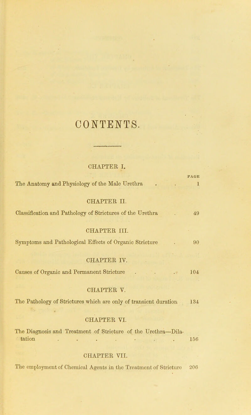 CONTENTS. CHAPTER I. PAGE The Anatomy and Physiology of the Male Urethra . . 1 CHAPTER II. Classification and Pathology of Strictures of the Urethra 49 CHAPTER III. Symptoms and Pathological Effects of Organic Stricture . 90 CHAPTER IY. Causes of Organic and Permanent Stricture . . . 104 CHAPTER V. Tho Pathology of Strictures which are only of transient duration 134 CHAPTER VI. The Diagnosis and Treatment of Stricture of the Urethra—Dila- tation ....... 150 CHAPTER VII. The employment of Chemical Agents in the Treatment of Stricture 200