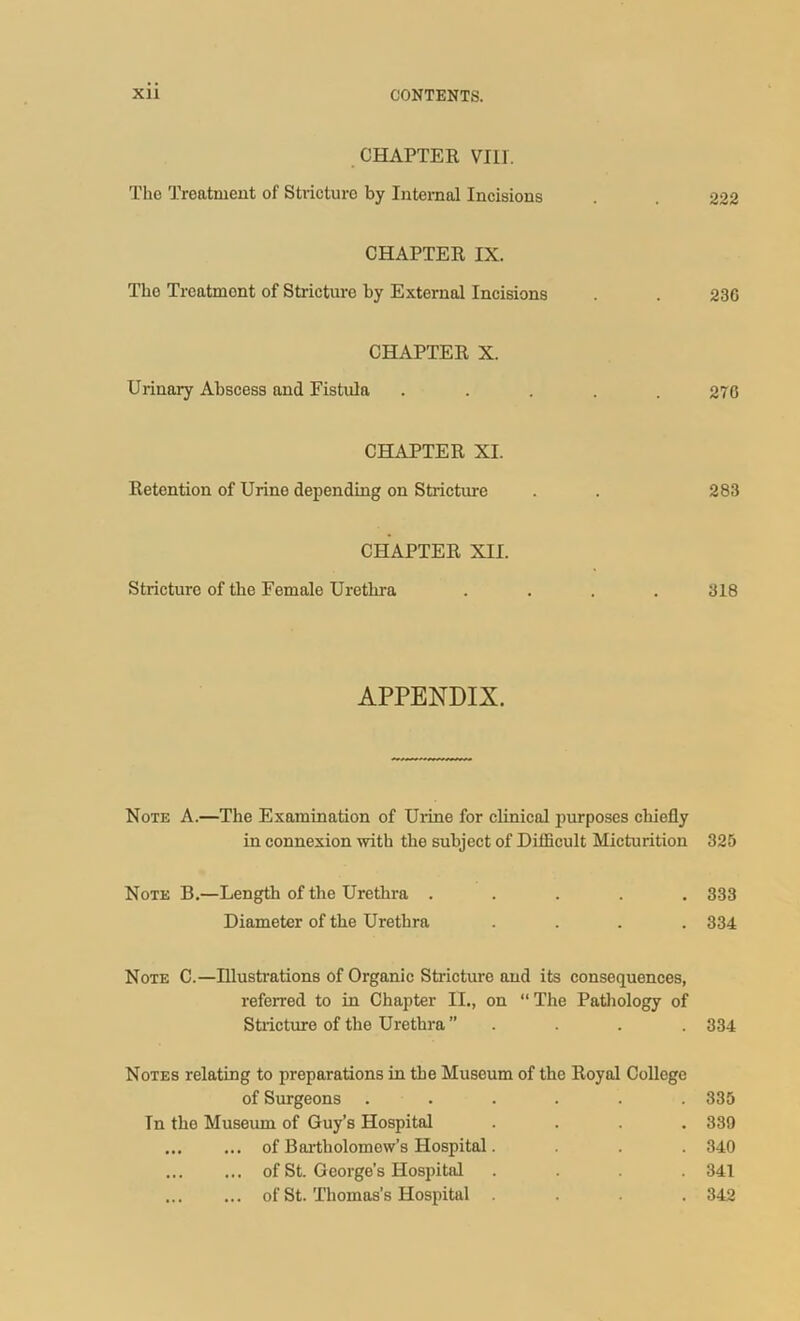 CHAPTER VIII. The Treatment of Stricture by Internal Incisions . . 222 CHAPTER IX. The Treatment of Stricture by External Incisions . . 230 CHAPTER X. Urinary Abscess and Fistula . . . . .276 CHAPTER XI. Retention of Urine depending on Stricture . . 283 CHAPTER XII. Stricture of the Female Urethra .... 318 APPENDIX. Note A.—The Examination of Urine for clinical purposes chiefly in connexion with the subject of Difficult Micturition 325 Note B.—Length of the Urethra ..... 333 Diameter of the Urethra .... 334 Note C.—Illustrations of Organic Stricture and its consequences, referred to in Chapter II., on “ The Pathology of Stricture of the Urethra ” . . . . 334 Notes relating to preparations in the Museum of the Royal College of Surgeons ...... 335 Tn the Museum of Guy’s Hospital .... 339 ... ... of Bartholomew's Hospital. . . 340 of St. George’s Hospital .... 341 of St. Thomas’s Hospital .... 342