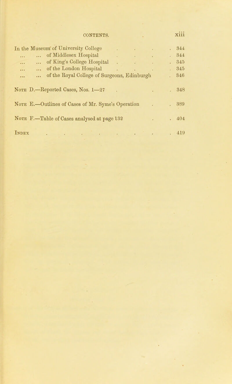 CONTENTS. . XU1 In the Museum' of University College .... 844 ... of Middlesex Hospital .... 844 of King’s College Hospital .... 345 of the London Hospital .... 845 of the Royal College of Surgeons, Edinburgh . 846 Note D.—Reported Cases, Nos. 1—27 . . 348 Note E.—Outlines of Cases of Mr. Syme’s Operation . . 389 Note F.—Table of Cases analysed at page 132 . . 404 Index ........ 419