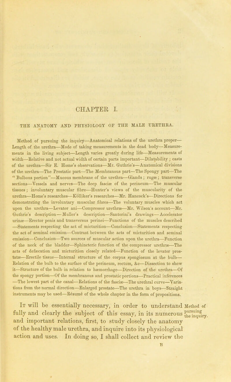 THE ANATOMY AND PHYSIOLOGY OE THE MALE URETHRA. Method of pursuing the inquiry—Anatomical relations of the urethra proper— Length of the urethra—Mode of taking measurements in the dead body—Measure- ments in the living subject—Length varies greatly during life—Measurements of width—Relative and not actual width of certain parts important—Dilatability; casts of the urethra—Sir E. Home’s observations—Mr. Guthrie’s—Anatomical divisions of the urethra—The Prostatic part—The Membranous part—The Spongy part—The “Bulbous portion”—Mucous membrane of the urethra—Glands ; rug®; transverse sections—Vessels and nerves—The deep fasci® of the perineum—The muscular tissues ; involuntary muscular fibre—Hunter’s views of the muscularity of the urethra—Home’s researches—Kolliker’s researches—Mr. Hancock’s.—Directions for demonstrating the involuntary muscular fibres—The voluntary muscles which act upon the urethra—Levator ani—Compressor urethr®—Mr. Wilson’s account—Mr. Guthrie’s description—Muller’s description—Santorini’s drawings—Accelerator urin®—Erector penis and transversus perinei—Functions of the muscles described —Statements respecting the act of micturition—Conclusion—Statements respecting the act of seminal emission—Contrast between the acts of micturition and seminal emission—Conclusion—Two sources of muscular action upon the urethra—Function of the neck of the bladder—Sphincteric function of the compressor urethr®—The acts of def®cation and micturition closely related—Function of the levator pros- tat®—Erectile tissue—Internal structure of the corpus spongiosum at the bulb— Relation of the bulb to the surface of the perineum, rectum, &c—Dissection to show it—Structure of the bulb in relation to h®morrhage—Direction of the urethra—Of the spongy portion—Of the membranous and prostatic portions—Practical inferences —The lowest part of the canal—Relations of the fascia?—The urethral curve—Varia- tions from the normal direction—Enlarged prostate—The urethra in boys—Straight instruments may be used—Rdsumb of the whole chapter in the form of propositions. It will be essentially necessary, in order to understand Method of fully and clearly the subject of this essay, in its numerous th^lncq'iHry- and important relations, first, to study closely the anatomy of the healthy male urethra, and inquire into its physiological action and uses. In doing so, I shall collect and revieAv the B