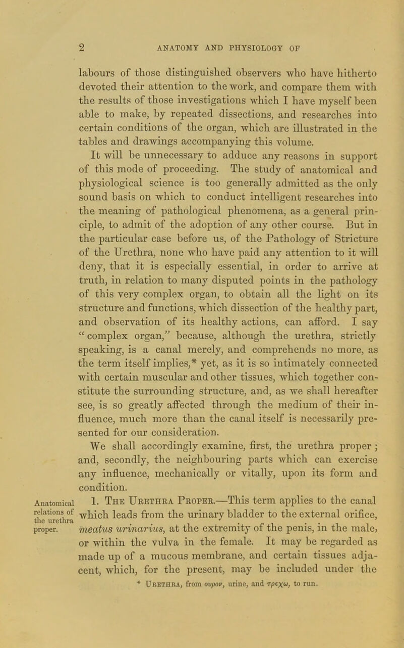 Anatomical relations of the uretlira proper. labours of those distinguished observers who have hitherto devoted their attention to the work, and compare them with the results of those investigations which I have myself been able to make, by repeated dissections, and researches into certain conditions of the organ, which are illustrated in the tables and drawings accompanying this volume. It will be unnecessary to adduce any reasons in support of this mode of proceeding. The study of anatomical and physiological science is too generally admitted as the only sound basis on which to conduct intelligent researches into the meaning of pathological phenomena, as a general prin- ciple, to admit of the adoption of any other course. But in the particular case before us, of the Pathology of Stricture of the Urethra, none who have paid any attention to it will deny, that it is especially essential, in order to arrive at truth, in relation to many disputed points in the pathology of this very complex organ, to obtain all the light on its structure and functions, which dissection of the healthy part, and observation of its healthy actions, can afford. I say “ complex organ,” because, although the urethra, strictly speaking, is a canal merely, and comprehends no more, as the term itself implies,* yet, as it is so intimately connected with certain muscular and other tissues, which together con- stitute the surrounding structure, and, as we shall hereafter see, is so greatly affected through the medium of their in- fluence, much more than the canal itself is necessarily pre- sented for our consideration. We shall accordingly examine, first, the urethra proper ; and, secondly, the neighbouring parts which can exercise any influence, mechanically or vitally, upon its form and condition. 1. The Urethra Proper.—This term applies to the canal which leads from the urinary bladder to the external orifice, meatus urinarius, at the extremity of the penis, in the male, or within the vulva in the female. It may be regarded as made up of a mucous membrane, and certain tissues adja- cent, which, for the present, may be included under the * Urethra, from ovpov, urine, .and rptxu> t0 run.